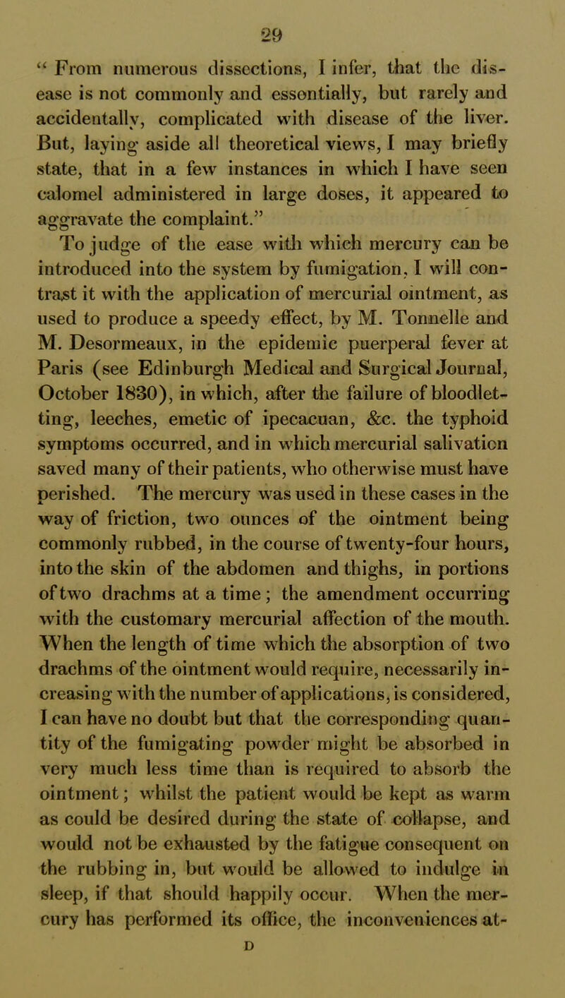 “ From numerous dissections, I infer, that the dis- ease is not commonly and essentially, but rarely and accidentally, complicated with disease of the liver. But, laying' aside all theoretical views, I may briefly state, that in a few instances in which I have seen calomel administered in large doses, it appeared to aggravate the complaint.” To judge of the ease with which mercury can be introduced into the system by fumigation, I will con- tract it with the application of mercurial ointment, as used to produce a speedy effect, by M. Tonnelle and M. Desormeaux, in the epidemic puerperal fever at Paris (see Edinburgh Medical and Surgical Journal, October 1830), in which, after the failure of bloodlet- ting, leeches, emetic of ipecacuan, &c. the typhoid symptoms occurred, and in which mercurial salivation saved many of their patients, who otherwise must have perished. The mercury was used in these cases in the way of friction, two ounces of the ointment being commonly rubbed, in the course of twenty-four hours, into the skin of the abdomen and thighs, in portions of two drachms at a time; the amendment occurring with the customary mercurial affection of the mouth. When the length of time which the absorption of two drachms of the ointment would require, necessarily in- creasing with the number of applications, is considered, I can have no doubt but that the corresponding quan- tity of the fumigating powder might be absorbed in very much less time than is required to absorb the ointment; whilst the patient would be kept as warm as could be desired during the state of collapse, and would not be exhausted by the fatigue consequent on the rubbing in, but would be allowed to indulge in sleep, if that should happily occur. When the mer- cury has performed its office, the inconveniences at- D