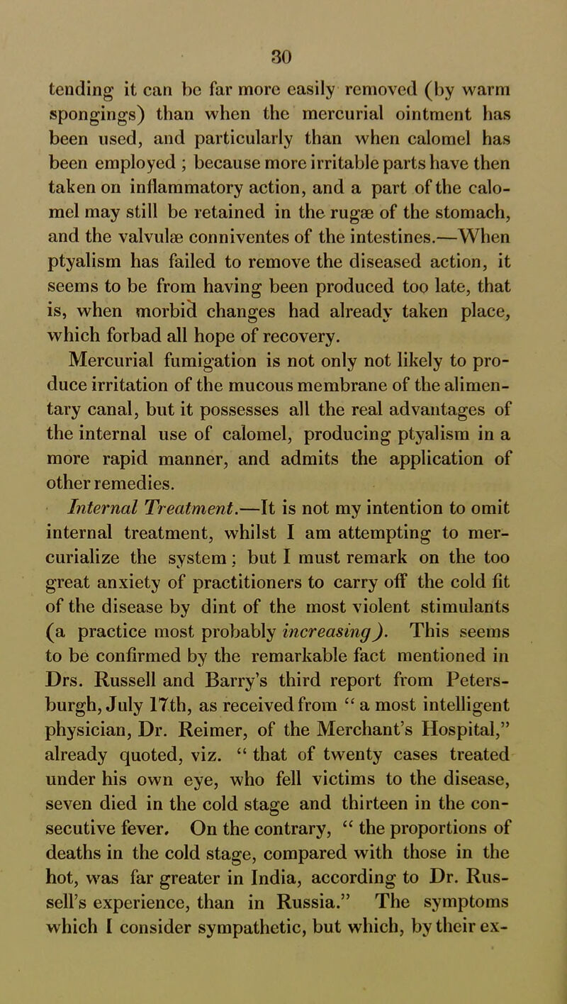 tending it can be far more easily removed (by warm spongings) than when the mercurial ointment has been used, and particularly than when calomel has been employed ; because more irritable parts have then taken on inflammatory action, and a part of the calo- mel may still be retained in the rugae of the stomach, and the valvulae conniventes of the intestines.—When ptyalism has failed to remove the diseased action, it seems to be from having been produced too late, that is, when morbicl changes had already taken place, which forbad all hope of recovery. Mercurial fumigation is not only not likely to pro- duce irritation of the mucous membrane of the alimen- tary canal, but it possesses all the real advantages of the internal use of calomel, producing ptyalism in a more rapid manner, and admits the application of other remedies. Internal Treatment.—It is not my intention to omit internal treatment, whilst I am attempting to mer- curialize the system; but I must remark on the too great anxiety of practitioners to carry off the cold fit of the disease by dint of the most violent stimulants (a practice most probably increasing). This seems to be confirmed by the remarkable fact mentioned in Drs. Russell and Barry’s third report from Peters- burgh, July 17th, as received from “ a most intelligent physician, Dr. Reimer, of the Merchant’s Hospital,” already quoted, viz. “ that of twenty cases treated under his own eye, who fell victims to the disease, seven died in the cold stage and thirteen in the con- secutive fever. On the contrary, “ the proportions of deaths in the cold stage, compared with those in the hot, was far greater in India, according to Dr. Rus- sell’s experience, than in Russia.” The symptoms which I consider sympathetic, but which, by their ex-