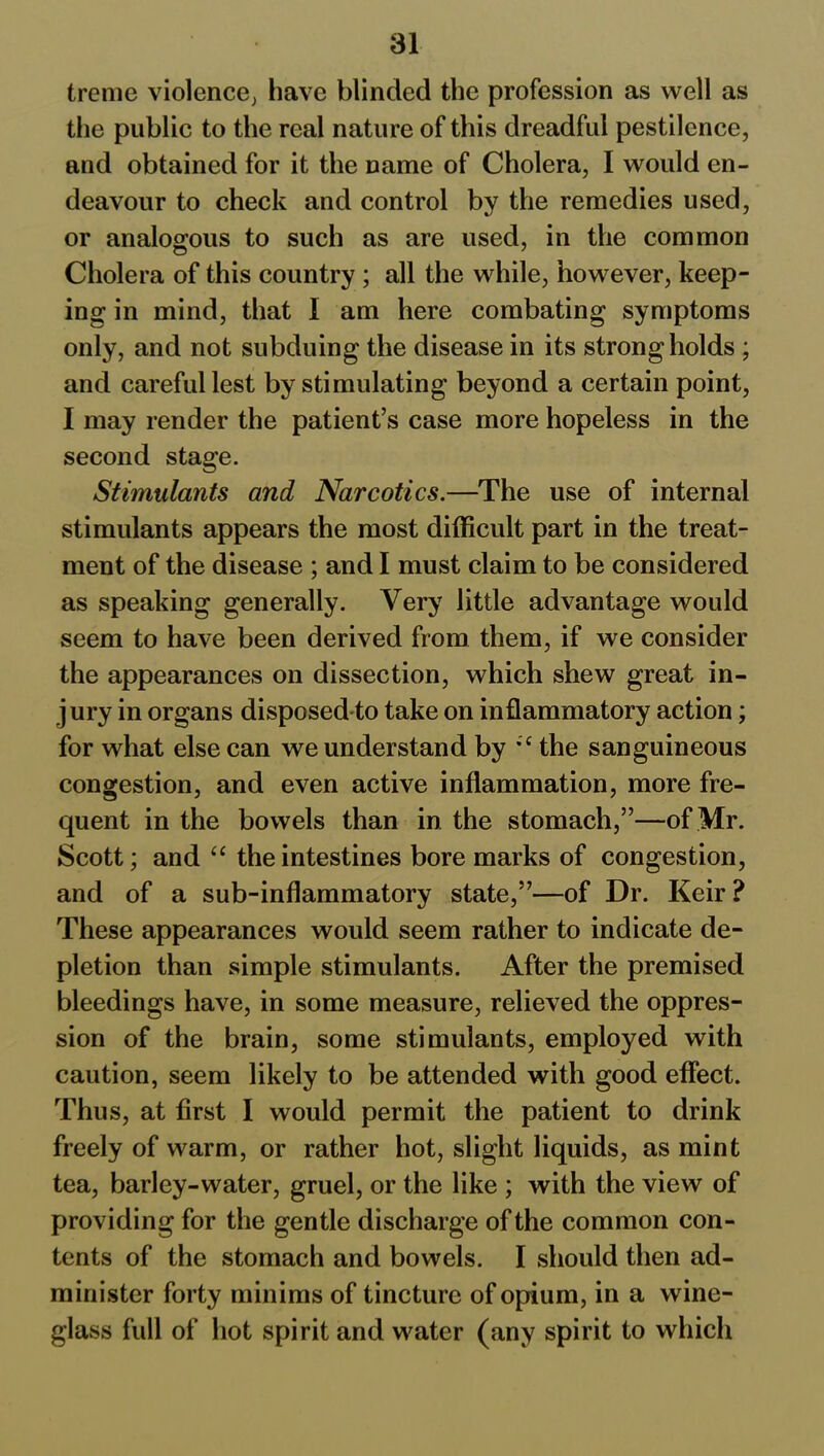 treme violence; have blinded the profession as well as the public to the real nature of this dreadful pestilence, and obtained for it the name of Cholera, I would en- deavour to check and control by the remedies used, or analogous to such as are used, in the common Cholera of this country ; all the while, however, keep- ing in mind, that I am here combating symptoms only, and not subduing the disease in its strongholds ; and careful lest by stimulating beyond a certain point, I may render the patient’s case more hopeless in the second stage. Stimulants and Narcotics.—The use of internal stimulants appears the most difficult part in the treat- ment of the disease ; and I must claim to be considered as speaking generally. Very little advantage would seem to have been derived from them, if we consider the appearances on dissection, which shew great in- jury in organs disposed to take on inflammatory action; for what else can we understand by %c the sanguineous congestion, and even active inflammation, more fre- quent in the bowels than in the stomach,”—of Mr. Scott; and “ the intestines bore marks of congestion, and of a sub-inflammatory state,”—of Dr. Keir ? These appearances would seem rather to indicate de- pletion than simple stimulants. After the premised bleedings have, in some measure, relieved the oppres- sion of the brain, some stimulants, employed with caution, seem likely to be attended with good effect. Thus, at first I would permit the patient to drink freely of warm, or rather hot, slight liquids, as mint tea, barley-water, gruel, or the like ; with the view of providing for the gentle discharge of the common con- tents of the stomach and bowels. I should then ad- minister forty minims of tincture of opium, in a wine- glass full of hot spirit and water (any spirit to which