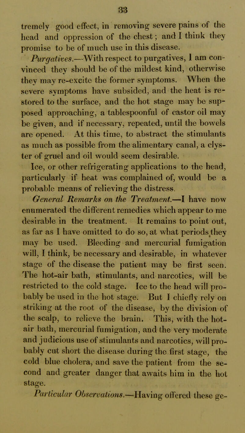 tremely good effect, in removing severe pains of the head and oppression of the chest; and I think they promise to be of much use in this disease. Purgatives.—With respect to purgatives, 1 am con- vinced they should be of the mildest kind, otherwise they may re-excite the former symptoms. When the severe symptoms have subsided, and the heat is re- stored to the surface, and the hot stage may be sup- posed approaching, a tablespoonful of castor oil may be given, and if necessary, repeated, until the bowels are opened. At this time, to abstract the stimulants as much as possible from the alimentary canal, a clys- ter of oruel and oil would seem desirable. o Ice, or other refrigerating applications to the head, particularly if heat was complained of, would be a probable means of relieving the distress, General Remarks on the Treatment.—I have now enumerated the different remedies which appear to me desirable in the treatment. It remains to point out, as far as I have omitted to do so, at what periods^they may be used. Bleeding and mercurial fumigation will, I think, be necessary and desirable, in whatever stage of the disease the patient may be first seen. The hot-air bath, stimulants, and narcotics, will be restricted to the cold stage. Ice to the head will pro- bably be used in the hot stage. But I chiefly rely on striking at the root of the disease, by the division of the scalp, to relieve the brain. This, with the hot- air bath, mercurial fumigation, and the very moderate and judicious use of stimulants and narcotics, will pro- bably cut short the disease during the first stage, the cold blue cholera, and save the patient from the se- cond and greater danger that awaits him in the hot stage. Particular Observations.—Having off ered these ge-