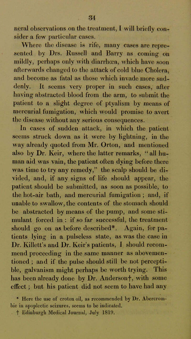 neral observations on the treatment, I will briefly con- sider a few particular cases. Where the disease is rife, many cases are repre- sented by Drs. Russell and Barry as coming on mildly, perhaps only with diarrhoea, which have soon afterwards changed to the attack of cold blue Cholera, and become as fatal as those which invade more sud- denly. It seems very proper in such cases, after having abstracted blood from the arm, to submit the patient to a slight degree of ptyalism by means of mercurial fumigation, which would promise to avert the disease without any serious consequences. In cases of sudden attack, in which the patient seems struck down as it were by lightning, in the way already quoted from Mr. Orton, and mentioned also by Dr. Keir, where the latter remarks, “ all hu- man aid was vain, the patient often dying before there was time to try any remedy,” the scalp should be di- vided, and, if any signs of life should appear, the patient should be submitted, as soon as possible, to the hot-air bath, and mercurial fumigation ; and, if unable to swallow, the contents of the stomach should be abstracted by means of the pump, and some sti- mulant forced in : if so far successful, the treatment should go on as before described*. Again, for pa- tients lying in a pulseless state, as was the case in Dr. Killett’s and Dr. Keir’s patients, I should recom- mend proceeding in the same manner as abovemen- tion ed ; and if the pulse should still be not percepti- ble, galvanism might perhaps be worth trying. This has been already done by Dr. Andersonf, with some effect; but his patient did not seem to have had any * Here the use of croton oil, as recommended by Dr. Abercrom- bie in apoplectic seizures, seems to be indicated. t Edinburgh Medical Journal, July 1819.