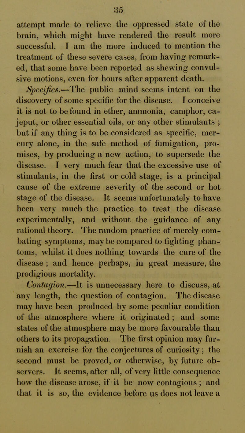 attempt made to relieve the oppressed state of the brain, which might have rendered the result more successful. I am the more induced to mention the treatment of these severe cases, from having remark- ed, that some have been reported as shewing convul- sive motions, even for hours after apparent death. Specifics.—The public mind seems intent on the discovery of some specific for the disease. I conceive it is not to be found in ether, ammonia, camphor, ca- jeput, or other essential oils, or any other stimulants ; but if any thing is to be considered as specific, mer- cury alone, in the safe method of fumigation, pro- mises, by producing a new action, to supersede the disease. I very much fear that the excessive use of stimulants, in the first or cold stage, is a principal cause of the extreme severity of the second or hot stage of the disease. It seems unfortunately to have been very much the practice to treat the disease experimentally, and without the guidance of any rational theory. The random practice of merely com- bating symptoms, may be compared to fighting phan- toms, whilst it does nothing towards the cure of the disease ; and hence perhaps, in great measure, the prodigious mortality. Contagion.—It is unnecessary here to discuss, at any length, the question of contagion. The disease may have been produced by some peculiar condition of the atmosphere where it originated ; and some states of the atmosphere may be more favourable than others to its propagation. The first opinion may fur- nish an exercise for the conjectures of curiosity; the second must be proved, or otherwise, by future ob- servers. It seems, after all, of very little consequence how the disease arose, if it be now contagious ; and that it is so, the evidence before us does not leave a