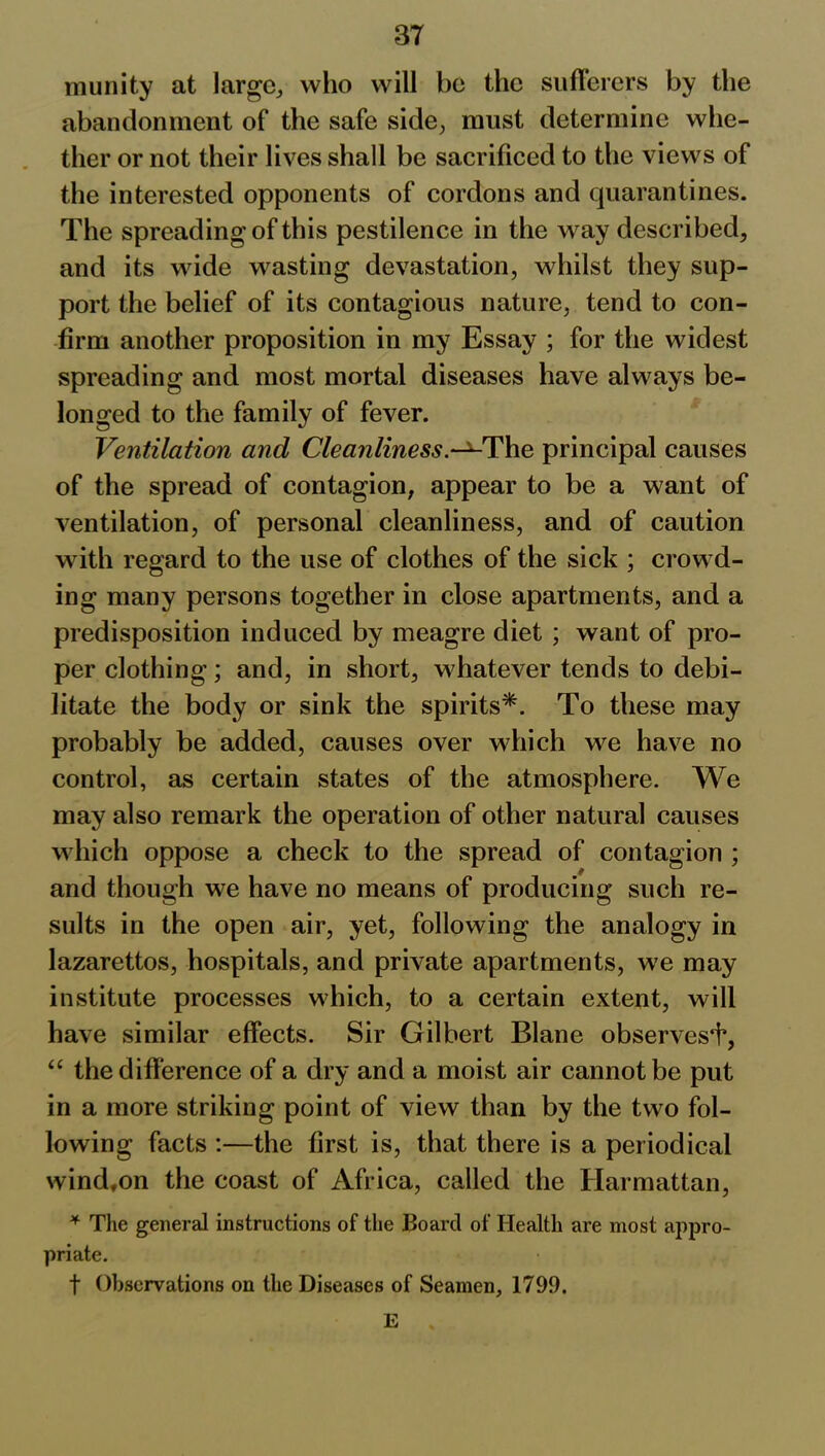 munity at large, who will be the sufferers by the abandonment of the safe side, must determine whe- ther or not their lives shall be sacrificed to the views of the interested opponents of cordons and quarantines. The spreading of this pestilence in the way described, and its wide wasting devastation, whilst they sup- port the belief of its contagious nature, tend to con- firm another proposition in my Essay ; for the widest spreading and most mortal diseases have always be- longed to the family of fever. Ventilation and Cleanliness.^-The principal causes of the spread of contagion, appear to be a want of ventilation, of personal cleanliness, and of caution with regard to the use of clothes of the sick ; crowd- ing many persons together in close apartments, and a predisposition induced by meagre diet ; want of pro- per clothing; and, in short, whatever tends to debi- litate the body or sink the spirits*. To these may probably be added, causes over which we have no control, as certain states of the atmosphere. We may also remark the operation of other natural causes which oppose a check to the spread of contagion ; and though we have no means of producing such re- sults in the open air, yet, following the analogy in lazarettos, hospitals, and private apartments, we may institute processes which, to a certain extent, will have similar effects. Sir Gilbert Blane observes^, “ the difference of a dry and a moist air cannot be put in a more striking point of view than by the two fol- lowing facts :—the first is, that there is a periodical wind,on the coast of Africa, called the Harmattan, * The general instructions of the Board of Health are most appro- priate. f Observations on the Diseases of Seamen, 1799. E ,