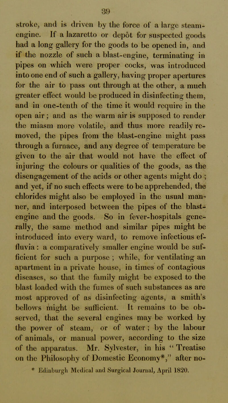 stroke, and is driven by the force of a large steam- engine. If a lazaretto or depot for suspected goods had a long gallery for the goods to be opened in, and if the nozzle of such a blast-engine, terminating in pipes on which were proper cocks, was introduced into one end of such a gallery, having proper apertures for the air to pass out through at the other, a much greater elfect would be produced in disinfecting them, and in one-tenth of the time it would require in the open air; and as the warm air is supposed to render the miasm more volatile, and thus more readily re- moved, the pipes from the blast-engine might pass through a furnace, and any degree of temperature be given to the air that would not have the effect of injuring the colours or qualities of the goods, as the disengagement of the acids or other agents might do ; and yet, if no such effects were to be apprehended, the chlorides might also be employed in the usual man- ner, and interposed between the pipes of the blast- engine and the goods. So in fever-hospitals gene- rally, the same method and similar pipes might be introduced into every ward, to remove infectious ef- fluvia : a comparatively smaller engine would be suf- ficient for such a purpose ; while, for ventilating an apartment in a private house, in times of contagious diseases, so that the family might be exposed to the blast loaded with the fumes of such substances as are most approved of as disinfecting agents, a smith’s bellows might be sufficient. It remains to be ob- served, that the several engines may be worked by the power of steam, or of water ; by the labour of animals, or manual power, according to the size of the apparatus. Mr. Sylvester, in his “ Treatise on the Philosophy of Domestic Economy*,” after no- * Edinburgh Medical and Surgical Journal, April 1820.