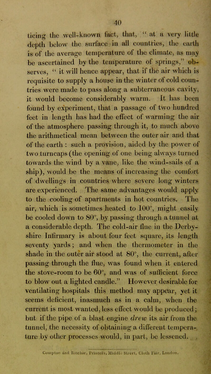 ticin^ the well-known fact, that, “ at a very little depth below the surface in all countries, the earth is of the average temperature of the climate, as may be ascertained by the temperature of springs,” ob- serves, “ it will hence appear, that if the air which is requisite to supply a house in the winter of cold coun- tries were made to pass along a subterraneous cavity, it would become considerably warm. It has been found by experiment, that a passage of two hundred feet in length has had the effect of warming the air of the atmosphere passing through it, to much above the arithmetical mean between the outer air and that of the earth : such a provision, aided by the power of two turncaps (the opening of one being always turned towards the wind by a vane, like the wind-sails of a ship), would be the means of increasing the comfort of dwellings in countries where severe long winters are experienced. The same advantages would apply to the cooling of apartments in hot countries. The air, which is sometimes heated to 100°, might easily be cooled down to 80°, by passing through a tunnel at a considerable depth. The cold-air flue in the Derby- shire Infirmary is about four feet square, its length seventy yards; and when the thermometer in the shade in the outer air stood at 80°, the current, after passing through the flue, was found when it entered the stove-room to be 60°, and was of sufficient force to blow out a lighted candle.” However desirable for ventilating hospitals this method may appear, yet it seems deficient, inasmuch as in a calm, when the current is most wanted,less effect would be produced; but if the pipe of a blast engine drew its air from the tunnel, the necessity of obtaining a different tempera- ture by other processes would, in part, be lessened. Compton and Ititchic, Primers, Middle Slicct, Cloth Fair, London.