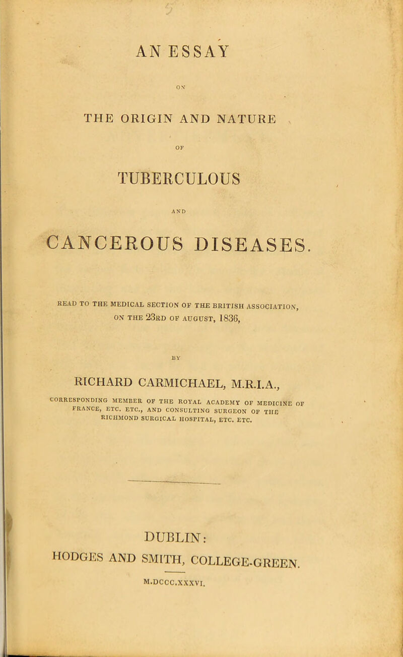 ON THE ORIGIN AND NATURE OF TUBERCULOUS AND CANCEROUS DISEASES. READ TO THE MEDICAL SECTION OF THE BRITISH ASSOCIATION, ON THE 23rd of august, 1836, BY RICHARD CARMICHAEL, M.R.I.A., CORRESPONDING MEMBER OF THE ROYAL ACADEMY OF MEDICINE OF FRANCE, ETC. ETC., AND CONSULTING SURGEON OF THE RICHMOND SURGICAL HOSPITAL, ETC. ETC. DUBLIN: HODGES AND SMITH, COLLEGE-GREEN. M.DCCC. XXXVI.