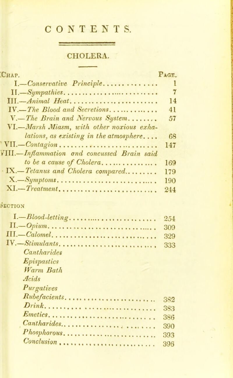 CONTENTS. CHOLERA. ;Chap. Page. I.—Conservative Principle 1 II.—Sympathies 7 III. —Animal Heat 14 IV. — T/ie Blood and Secretions 41 V. — T/ie Brain and Nervous Si/ste7}i 57 VI.—Marsh Miasm, icith other noxious exha- lations, as existing in the atmosphere. ... 68 ' YU.—Contagion 147 VIII.—Injiammation and concussed Brain said to be a cause of Cholera 169 - IX.— Tetanus and Cholera compared 179 X.—Symptoms 190 XI.— Treatment 244 SECTION I.—Blood-letting 254 II.— Opium „ 309 III. —Calomel 329 IV. —Sti?}iulants 333 Cantharides Epispastics IVarm Bath Acids Purgatives Rubefacients. 3g2 Drink 3g2 Emetics 3gg Cantharides ..... 390 Phosphorous 393 Conclusion 39Q