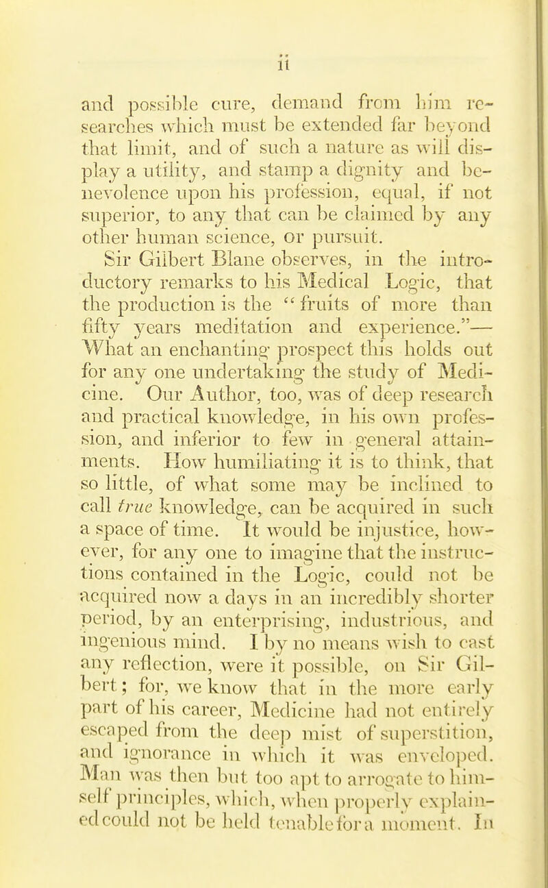 and pof^sible cure, demand from him re- searches which must be extended far beyond that limit, and of such a nature as will dis- play a utility, and stamp a dignity and be- nevolence upon his profession, equal, if not superior, to any that can be claimed by any other human science, or pursuit. Sir Gilbert Blane observes, in tlie intro- ductory remarks to his Medical Logic, that the production is the  fruits of more than fifty years meditation and experience.— What an enchanting prospect this holds out for any one undertaking the study of Medi- cine. Our Author, too, was of deep research and practical knowledge, in his own profes- sion, and inferior to few in general attain- ments. How humiliating it is to think, that so little, of what some nw.j be inclined to call true knowledge, can be acquired in such a space of time. It would be injustice, how- ever, for any one to imagine that the instruc- tions contained in the Logic, could not be •acquired now a days in an incredibly shorter period, by an enterprising, industrious, and ingenious mind. I by no means wish to cast any reflection, were it possible, on Sir Gil- bert ; for, w^e know that in the more early part of his career, Medicine had not entirely escaped from the dee]) mist of superstition, and ignorance in which it was enveloped. Man was then but too apt to arrogate to him- self principles, whicli, when properly explain- ed could not be held tenable for a moment. In