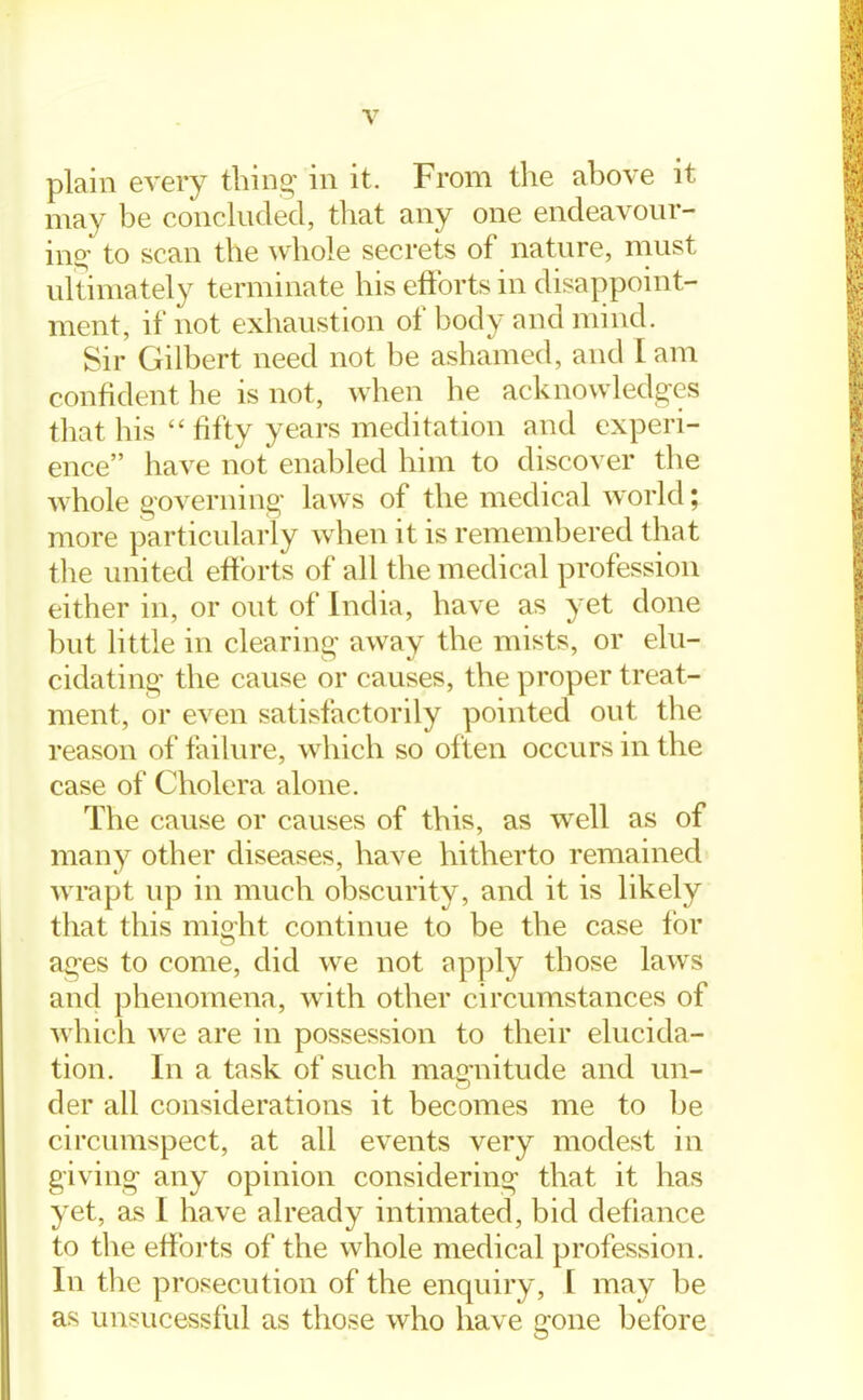 plain every thing in it. From the above it may be conckided, that any one encleavour- ino' to scan the ^vhole secrets of nature, must ultimately terminate his eftbrts in disappoint- ment, if not exhaustion of body and mind. Sir Gilbert need not be ashamed, and I am confident he is not, when he acknowledges that his fifty years meditation and experi- ence have not enabled him to discover the whole governing laws of the medical world; more particularly when it is remembered that the united efforts of all the medical profession either in, or out of India, have as yet done but little in clearing away the mists, or elu- cidating the cause or causes, the proper treat- ment, or even satisfactorily pointed out the reason of failure, which so often occurs in the case of Cholera alone. The cause or causes of this, as well as of many other diseases, have hitherto remained wrapt up in much obscurity, and it is likely that this might continue to be the case for ages to come, did we not f^pply those laws and phenomena, with other circumstances of which we are in possession to their elucida- tion. In a task of such magnitude and un- der all considerations it becomes me to be circumspect, at all events very modest in giving any opinion considering that it has yet, as I have already intimated, bid defiance to the efforts of the whole medical profession. In the prosecution of the enquiry, I may be as unsucessful as those who have gone before