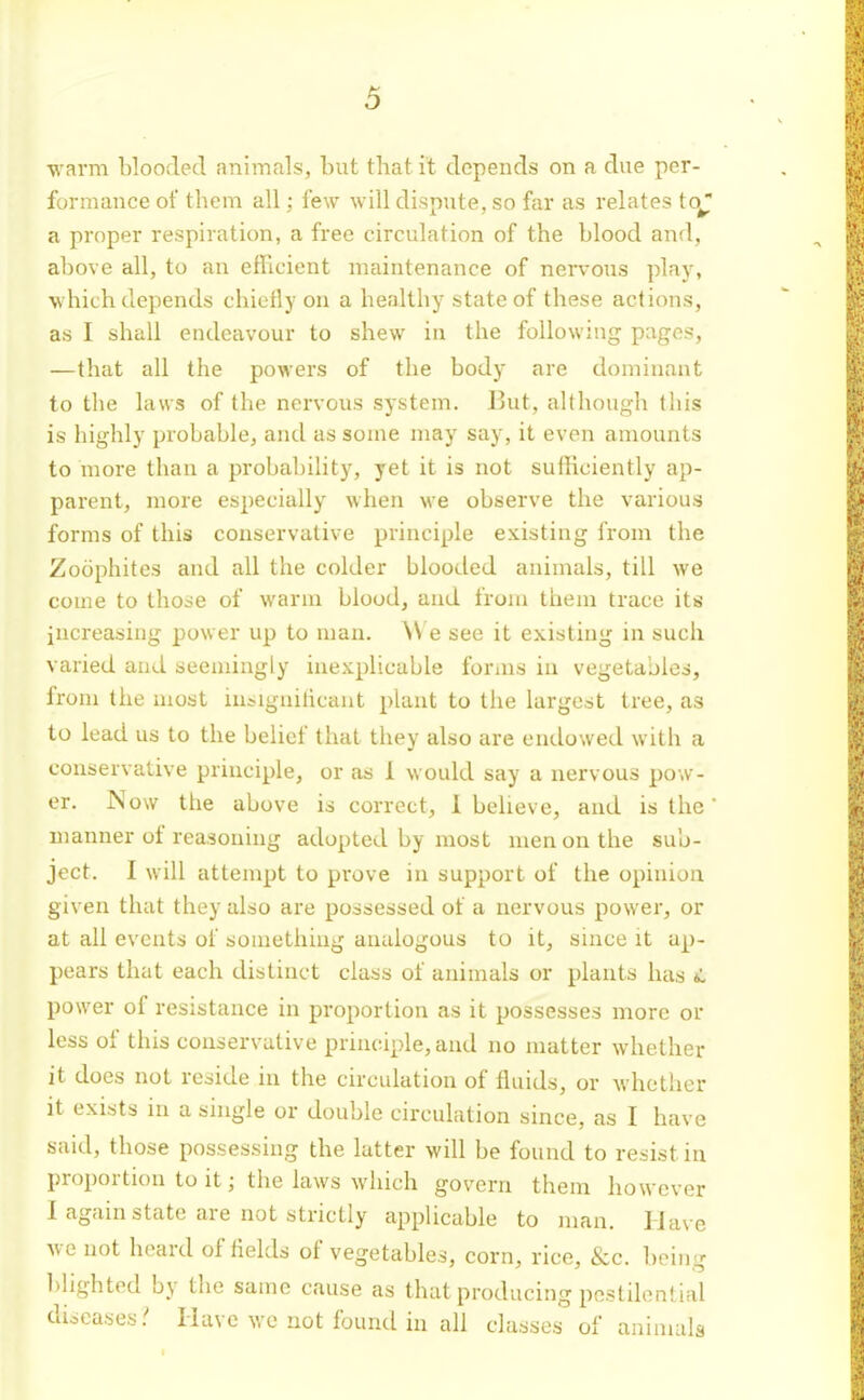 warm blooded animals, but that it depends on a due per- formance of them all; few will dispute, so far as relates to^ a proper respiration, a free circulation of the blood and, above all, to an efhcient maintenance of nervous play, ■which depends chiefly on a healthy state of these actions, as I shall endeavour to shew in the following pages, —that all the powers of the body are dominant to the laws of the nervous system. But, although this is highly probable, and as some may say, it even amounts to more than a probability, yet it is not sulHciently ap- parent, more especially when we observe the various forms of this conservative principle existing from the Zoophites and all the colder blooded animals, till we come to those of warm blood, and from them trace its increasing power up to man. W e see it existing in such varied and seemingly inexplicable forins in vegetables, from the most in^iguihcant plant to the largest tree, as to lead us to the belief that they also are endowed with a conservative principle, or as 1 would say a nervous pow- er. Now tlie above is correct, I beheve, and is the' manner of reasoning adopted by most men on the sub- ject. I will attempt to prove in support of the opinion given that they also are possessed of a nervous power, or at all events of something analogous to it, since it ap- pears that each distinct class of animals or plants has *L power of resistance in proportion as it possesses more or less of this conservative principle, and no matter whether it does not reside in the circulation of fluids, or whether it exists in a single or double circulation since, as I have said, those possessing the latter will be found to resist in proportion to it; the laws which govern them however 1 again state are not strictly applicable to inan. Have wc not heard of fields of vegetables, corn, rice, &c. being blighted by the same cause as that producing pestilential diseases.' Have wc not found in all classes of animals