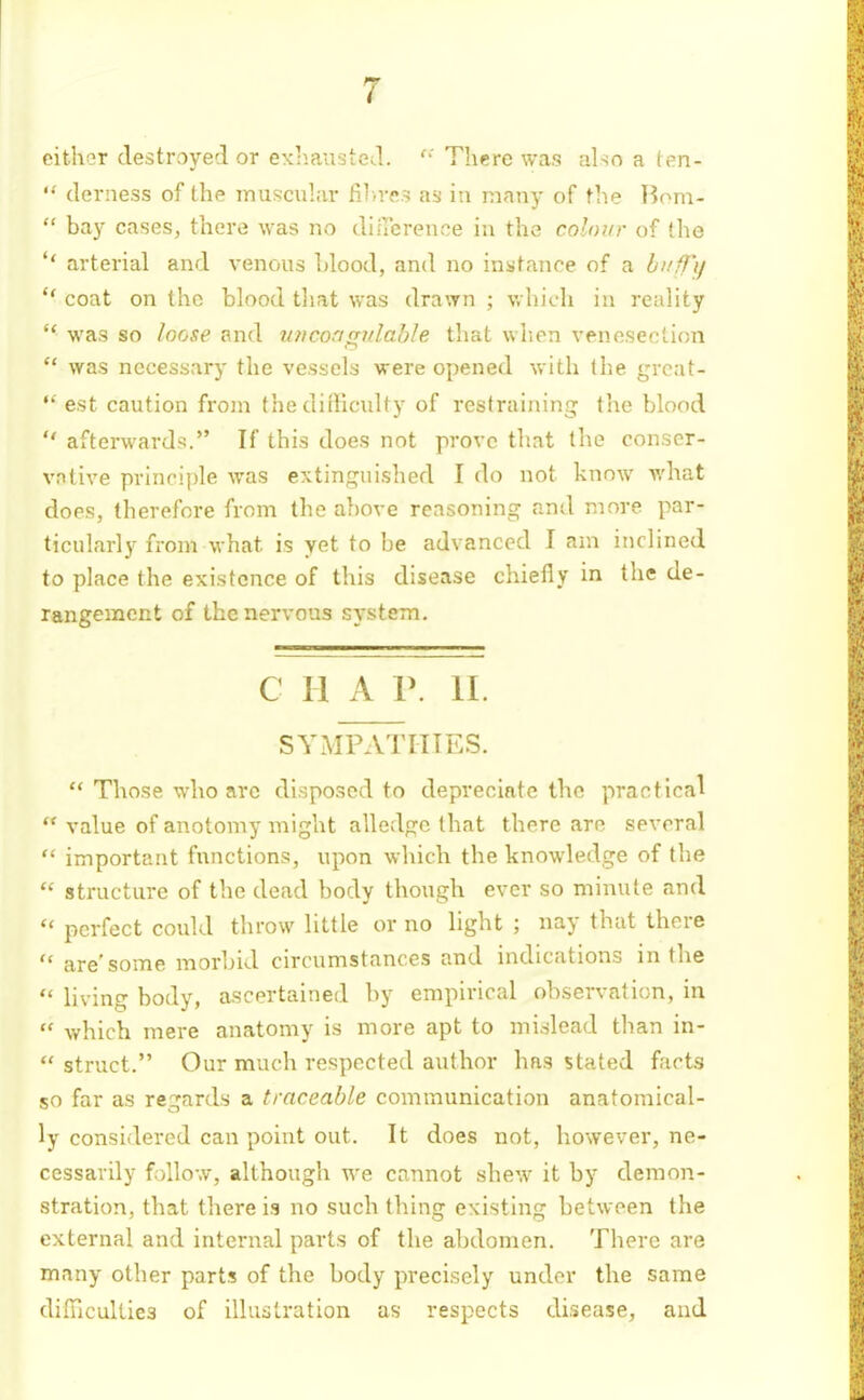 either destroyed or exliausted. Tlicre was also a (en-  derness of the muscular fil.rc? as in many of the Bom-  bay cases, there was no diiTerence in the colour of the *' arterial and venous Llood, and no instance of a bi/ff'i/  coat on the blood that was drawn ; which in reality  was so loose and micongidahle that wlien venoseelion was necessary the vessels were opened with the grcat-  est caution from thedifliculty of restraining the blood  afterwards. If this does not prove that the conser- vative principle was extinguished I do not know what does, therefore from the above reasoning and more par- ticularly from what is yet to be advanced I am inclined to place the existence of this disease chiefly in the de- rangement of the nervous system. c II A r. 11. SYMPATITTES.  Those who arc disposed to depreciate the practical  value of anotomy might allcvdge that there are several  important functions, upon which the knowledge of the  structure of the dead body though ever so minute and  perfect could throw little or no light ; nay that there  are'some morbid circumstances and indications in the  living body, ascertained by empirical observation, in  which mere anatomy is more apt to mislead than in-  struct. Our much respected author has stated facts so far as regards a traceable communication anatomical- ly considered can point out. It does not, liowever, ne- cessarily follow, although we cannot shew it by demon- stration, that there is no such thing existing between the external and internal parts of the abdomen. There are many other parts of the body precisely under the same dilncultiea of illustration as respects disease, and