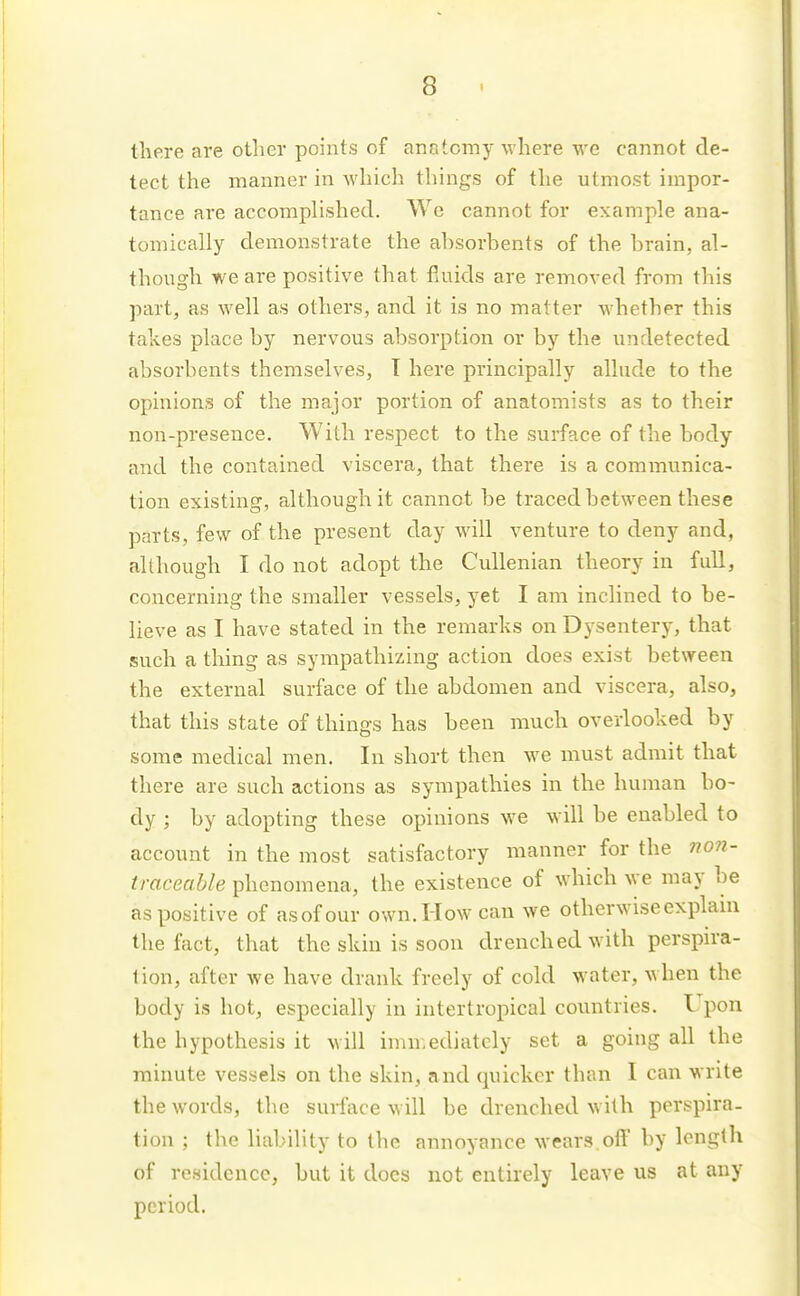 there are other points of anatomy where we cannot de- tect the manner in Avhich things of the utmost impor- tance are accomphshed. We cannot for example ana- tomically demonstrate the ahsorbents of the brain, al- though we are positive that fluids are removed from this part, as well as others, and it is no matter whether this takes place by nervous absorption or by the undetected absorbents themselves, T here principally allude to the opinions of the major portion of anatomists as to their non-presence. With respect to the surface of the body and the contained viscera, that there is a communica- tion existing, although it cannot be traced between these parts, few of the present day will venture to deny and, although I do not adopt the Cullenian theory in full, concerning the smaller vessels, yet I am inclined to be- lieve as I have stated in the remarks on Dysentery, that such a thing as sympathizing action does exist between the external surface of the abdomen and viscera, also, that this state of things has been much overlooked by some medical men. In short then we must admit that there are such actions as sympathies in the human bo- dy ; by adopting these opinions we will be enabled to account in the most satisfactory manner for the no7i- traceable phenomena, the existence of which we may be as positive of asofour own. How can we otherwiseexplam the fact, that the skin is soon drenched with perspira- tion, after we have drank freely of cold water, when the body is hot, especially in intertropical countries. Upon the hypothesis it will immediately set a going all the minute vessels on the skin, and quicker than I can write the words, the surface will be drenched with perspira- tion ; the liability to the annoyance wears off by length of residence, but it docs not entirely leave us at any period.