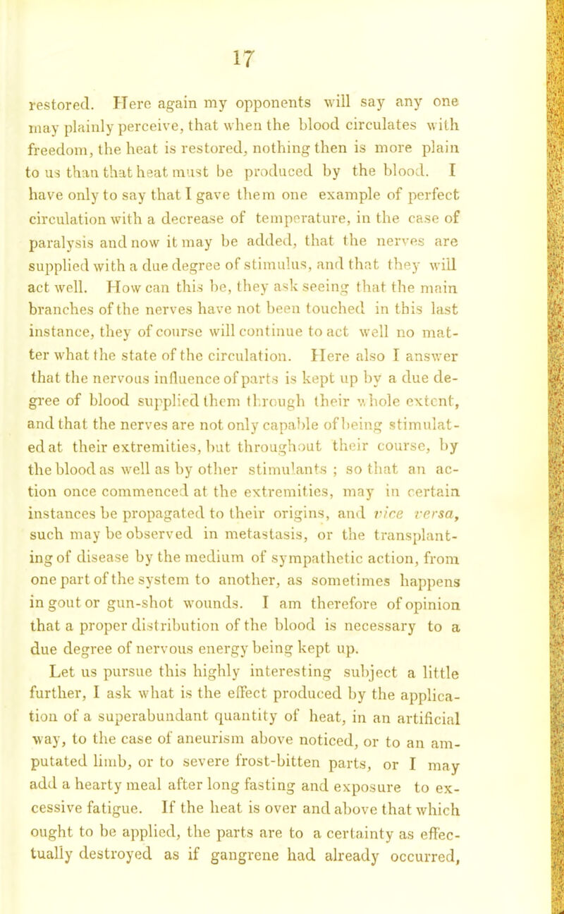 restored. Here again my opponents will say any one may plainly perceive, that when the blood circulates with freedom, the heat is restored, nothing then is more plain to us than that heat must be produced by the blood. I have only to say that I gave them one example of perfect circulation with a decrease of temperature, in the case of paralysis and now it may be added, that the nerves are supplied with a due degree of stimulus, and that they will act well. How can this be, they ask seeing that the main branches of the nerves have not been touched in this last instance, they of course will continue to act well no mat- ter what the state of the circulation. Here also I answer that the nervous influence of parts is kept up by a due de- gree of blood supplied them through their v. hole extent, and that the nerves are not only capable of being stimulat- ed at their extremities, but throughout their course, by the blood as well as by other stimulants; so that an ac- tion once commenced at the extremities, may in certain instances be propagated to their origins, and vice versa, such may be observed in metastasis, or the transplant- ing of disease by the medium of sympathetic action, from onepartof the system to another, as sometimes happens in gout or gun-shot wounds. I am therefore of opinion that a proper distribution of the blood is necessary to a due degree of nervous energy being kept up. Let us pursue this highly interesting sul)ject a little further, I ask what is the effect produced by the applica- tion of a superabundant quantity of heat, in an artificial way, to the case of aneurism above noticed, or to an am- putated limb, or to severe frost-bitten parts, or I may add a hearty meal after long fasting and exposure to ex- cessive fatigue. If the heat is over and above that which ought to be applied, the parts are to a certainty as effec- tually destroyed as if gangrene had already occurred.