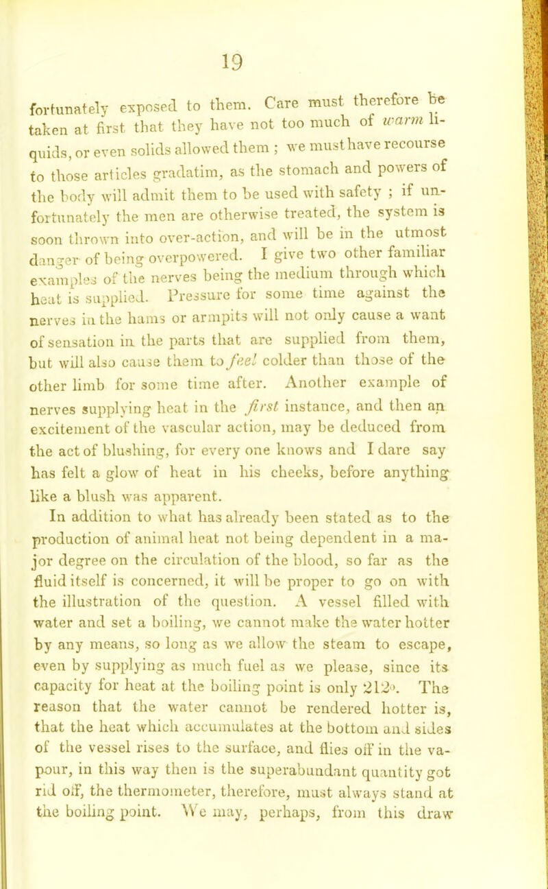 fortunately exposed to them. Care must therefore he taken at first that they have not too much of warm li- quids, or even soUds allowed them ; we must have recourse to those articles gradatim, as the stomach and powers of the hody will admit them to he used with safety ; if un- fortunately the men are otherwise treated, the system is soon thrown into over-action, and will he in the utmost danger of being overpowered. I give two other famihar example:^ of the nerves being the medium through which heat is supplied. Pressure for some time against the nerves iu the hams or armpits will not only cause a want of sensation in the parts that are supplied from them, but will also cause them to fee' colder than those of the other hmb for some time after. Another example of nerves supplying heat in the Jirst instance, and then an excitement of the vascular action, may be deduced from the act of blushing, for every one knows and I dare say has felt a glow of heat in his cheeks, before anything- like a blush was apparent. In addition to what has already been stated as to the production of animal heat not being dependent in a ma- jor degree on the circulation of the blood, so far as the fluid itself is concerned, it will be proper to go on with the illustration of the question. A vessel filled with water and set a boiling, we cannot make the water hotter by any means, so long as we allow the steam to escape, even by supplying as much fuel as we please, since its capacity for heat at the boiling point is only 212'. The reason that the water cannot be rendered hotter is, that the heat which accumulates at the bottom and sides of the vessel rises to the surface, and flies orf in the va- pour, in this way then is the superabundant quantity got rid olf, the thermometer, therefore, must always stand at the boihng point. AVe may, perhaps, from this draw