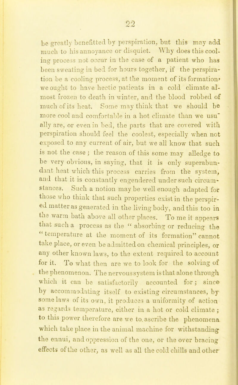 be greatly benefitted by perspiration, but tliis may add much to his annoyance or disquiet. Why does this cool- ing process not occur in the case of a patient who has been sweating in bed for hours together, if the perspira- tion be a cooling pi'ocess, at the moment of its formation' we ought to have hectic patients in a cold climate al- most frozen to death in winter, and the blood robbed of much of its heat. Some may think that we should be more cool and comfortable in a hot climate than we usu' ally are, or even in bed, the parts that are covered with perspiration should feel the coolest, especially when not exposed to any current of air, but we all know that such is not the case ; the reason of this some may alledge to be very obvious, in saying, that it is only superabun- dant hsat vv^hich this process carries from the system, and that it is constantly engendered under such circum- stances. Such a notion maybe well enough adapted for those who think that such properties exist in the perspir- ed matter as generated in the living body, and this too in the warm bath above all other places. To me it appears that such a process as the  absorbing or reducin g the  temperature at the moment of its formation cannot take place, or even be admitted on chemical principles, or any other known laws, to the extent required to account for it. To what then are we to look for the solving of the phenomenon. The nervous system is that alone through which it can be satisfactorily accounted for; since by accommodating itself to existing circumstances, by some laws of its own, it produces a uniformity of action as regards temperature, either in a hot or cold climate ; to this power therefore are we to. ascribe the phenomena which take place in the animal machine for withstanding the ennui, and oppression of the one, or the over bracing effects of the other, as well as all the cold chills and other