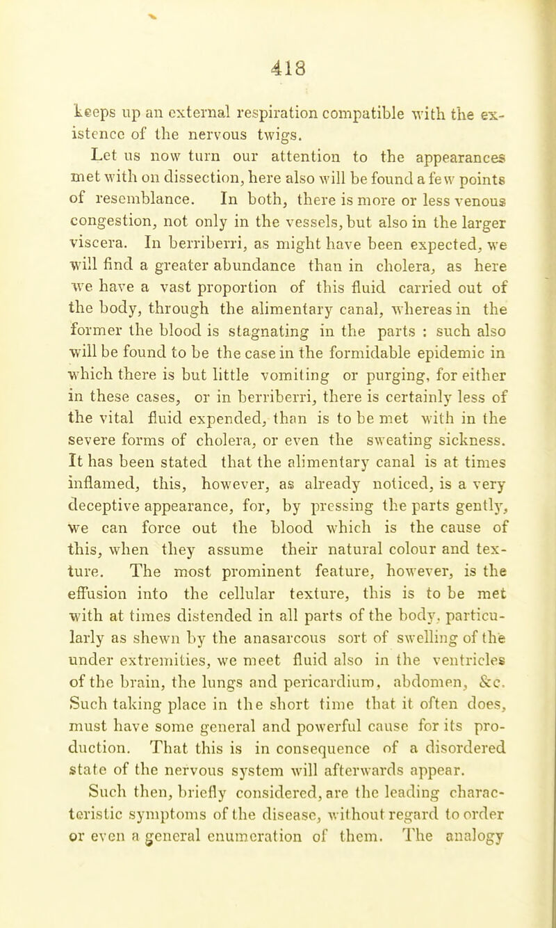 keeps up an external respiration compatible with the ex- istence of the nervous twigs. Let us now turn our attention to the appearances met with on dissection, here also will he found a few points of resemblance. In both, there is more or less venous congestion, not only in the vessels, but also in the larger viscera. In berriberri, as might have been expected, we will find a greater abundance than in cholera, as here ■we have a vast proportion of this fluid carried out of the body, through the alimentary canal, whereas in the former the blood is stagnating in the parts : such also will be found to be the case in the formidable epidemic in which there is but little vomiting or purging, for either in these cases, or in berriberri, there is certainly less of the vital fluid expended, than is to be met with in the severe forms of cholera, or even the sweating sickness. It has been stated that the alimentary canal is at times inflamed, this, however, as already noticed, is a very deceptive appearance, for, by pressing the parts gentl)', we can force out the blood which is the cause of this, when they assume their natural colour and tex- ture. The most prominent feature, however, is the efiiision into the cellular texture, this is to be met with at times distended in all parts of the body, particu- larly as shewn by the anasarcous sort of swelling of the under extremities, we meet fluid also in the ventricles of the brain, the lungs and pericardium, abdomen, &c. Such taking place in the short time that it often does, must have some general and powerful cause for its pro- duction. That this is in consequence of a disordered state of the nervous system will afterwards appear. Such then, briefly considered, are the leading charac- teristic symptoms of the disease, without regard to order or even a general enumeration of them. The analogy