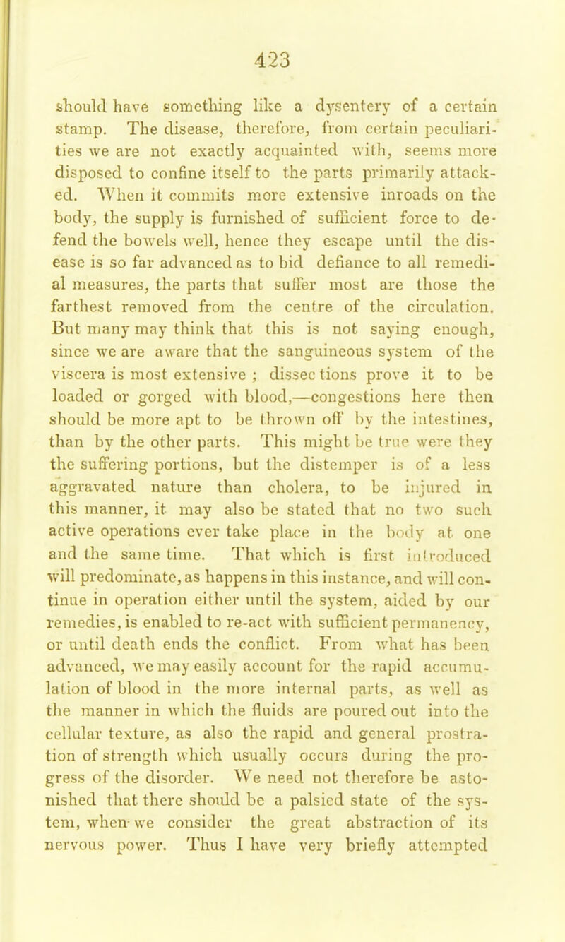 should have something like a dysentery of a certain stamp. The disease, therefore, from certain peculiari- ties we are not exactly acquainted with, seems more disposed to confine itself to the parts primarily attack- ed. When it commits more extensive inroads on the body, the supply is furnished of sufficient force to de- fend the bowels well, hence they escape until the dis- ease is so far advanced as to bid defiance to all remedi- al measures, the parts that suffer most are those the farthest removed from the centre of the circulation. But many may think that this is not saying enough, since we are aware that the sanguineous system of the viscera is most extensive ; dissec tions prove it to be loaded or gorged with blood,—congestions here then should be more apt to be thrown off by the intestines, than by the other parts. This might be true were they the suffering portions, but the distemper is of a less aggravated nature than cholera, to be injured in this manner, it may also be stated that no two such active operations ever take place in the body at one and the same time. That which is first ialvoduced will predominate, as happens in this instance, and will con- tinue in operation either until the system, aided by our remedies, is enabled to re-act with sufhcient permanency, or until death ends the conflict. From what has been advanced, we may easily account for the rapid accumu- lation of blood in the more internal parts, as well as the manner in which the fluids are poured out into the cellular texture, as also the rapid and general prostra- tion of strength which usually occurs during the pro- gress of the disorder. We need not therefore be asto- nished that there shoidd be a palsied state of the sys- tem, when- we consider the great abstraction of its nervous power. Thus I have very briefly attempted