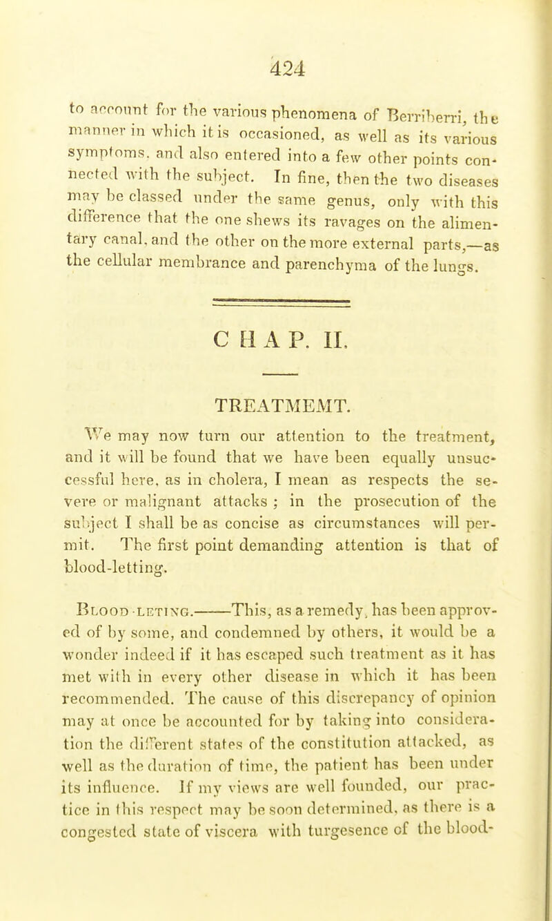 to account for the various phenomena of Berriben-i, the manner in which it is occasioned, as well as its various symptoms, and also entered into a few other points con- nected with the subject. In fine, then the two diseases may be classed under the same genus, only with this difference that the one shews its ravages on the alimen- tary canal, and the other on the more external parts,—as the cellular raenihrance and parenchyma of the lungs. CHAP. IL TREATMEMT. We may now turn our attention to the treatment, and it will be found that we have been equally unsuc- cessful here, as in cholera, I mean as respects the se- vere or malignant attacks ; in the prosecution of the subject I shall be as concise as circumstances will per- mit. The first point demanding attention is that of blood-letting. Blood leting. This, as a remedy, has been approv- ed of by some, and condemned by others, it would be a wonder indeed if it has escaped such treatment as it has met with in every other disease in which it has been recommended. The cause of this discrepancy of opinion may at once be accounted for by taking into considera- tion the diirerent states of the constitution attacked, as well as the duration of time, the patient has been under its influence. If my views are well founded, our prac- tice in this respect may be soon determined, as there is a congested state of viscera with turgesence of the blood-