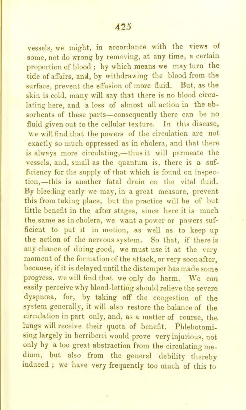 vessels, we might, in accordance with the views of some, not do wrong by removing, at any time, a certain proportion of blood ; by which means we may turn the tide of affairs, and, by withdrawing the blood from the surface, prevent the effusion of more fluid. But, as the skin is cold, many will say that there is no blood circu- lating here, and a loss of almost all action in the ab- sorbents of these parts—consequently there can be no fluid given out to the cellular texture. In this disease, we will find that the powers of the circulation are not exactly so much oppressed as in cholera, and that there is always more circulating,—thus it will permeate the vessels, and, small as the quantum is, there is a suf- ficiency for the supply of that which is found on inspec- tion,—this is another fatal drain on the vital fluid. By bleeding early we may, in a great measure, prevent this from taking place, but the practice will be of bufc little benefit in the after stages, since here it is much the same as in cholera, we want a power or powers suf- ficient to put it in motion, as well as to keep up the action of the nervous system. So that, if there is any chance of doing good, we must use it at the very moment of the formation of the attack, or very soon after, because, if it is delayed until the distemper has made some progress, we will find that we only do harm. We can easily perceive why blood-letting should relieve the severe dyspncEa, for, by taking off the congestion of the system generally, it will also restore the balance of the circulation in part only, and, a matter of course, the lungs will receive their quota of benefit. Phlebotomi- sing largely in berriberri would prove very injurious, not only by a too great abstraction from the circulating me- dium, but also from the general debility thereby induced ; we have very frequently too much of this to