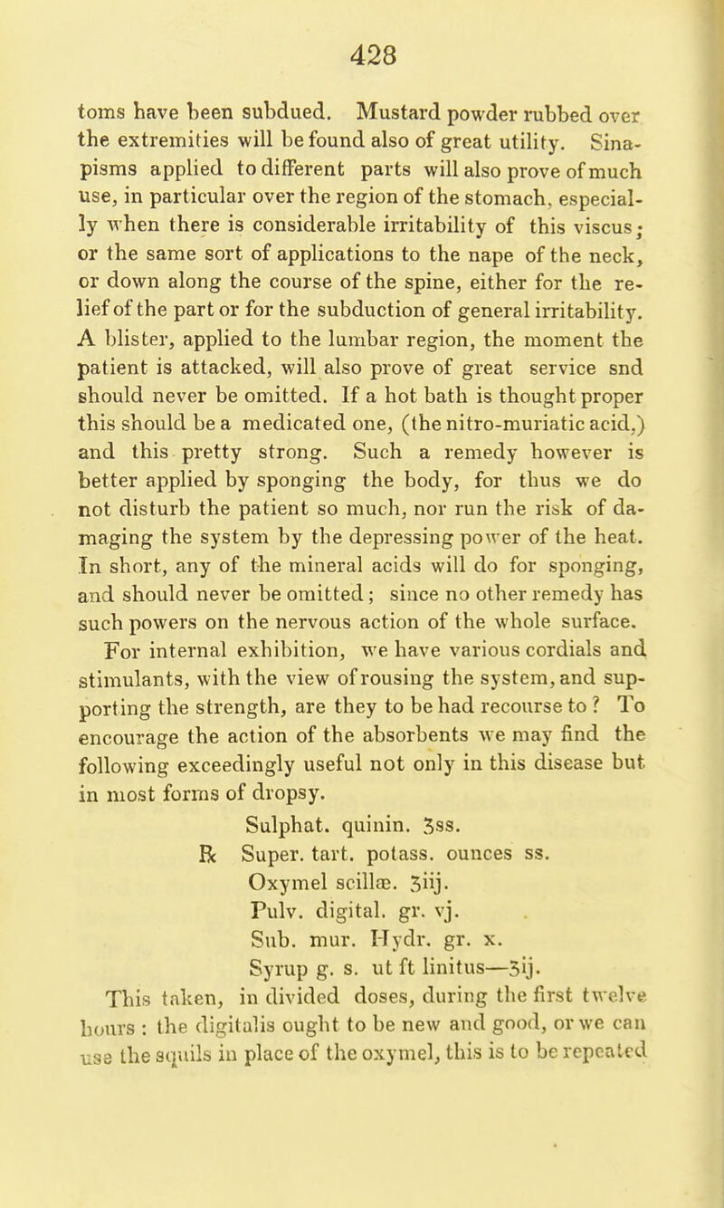 toms have been subdued. Mustard powder rubbed over the extremities will be found also of great utility. Sina- pisms applied to different parts will also prove of much use, in particular over the region of the stomach, especial- ly when there is considerable irritability of this viscus; or the same sort of applications to the nape of the neck, or down along the course of the spine, either for the re- lief of the part or for the subduction of general irritability. A blister, applied to the lumbar region, the moment the patient is attacked, will also prove of great service snd should never be omitted. If a hot bath is thought proper this should be a medicated one, (the nitro-muriatic acid.) and this pretty strong. Such a remedy however is better applied by sponging the body, for thus we do not disturb the patient so much, nor run the risk of da- maging the system by the depressing power of the heat. In short, any of the mineral acids will do for sponging, and should never be omitted; since no other remedy has such powers on the nervous action of the whole surface. For internal exhibition, we have various cordials and stimulants, with the view of rousing the system, and sup- porting the strength, are they to be had recourse to ? To encourage the action of the absorbents we may find the following exceedingly useful not only in this disease but in most forms of dropsy. Sulphat. quinin. 5ss. R Super, tart, potass, ounces ss. Oxymel scilla3. 5iij- Pulv. digital, gr. vj. Sub. mur. Hydr. gr. x. Syrup g. s. ut ft linitus—5ij. This taken, in divided doses, during the first twelve hours : the digitalis ought to be new and good, or we can use the squils in place of the oxymel, this is to be repeated