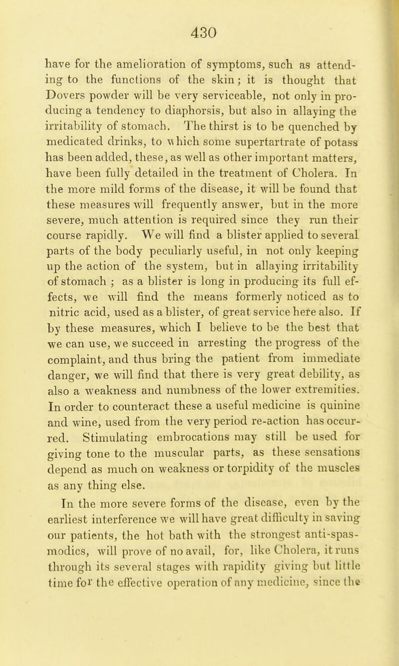 have for the amehoration of symptoms, such as attend- ing to the functions of the skin; it is thought that Dovers powder will be very serviceable, not only in pro- ducing a tendency to diaphorsis, but also in allaying the irritability of stomach. The thirst is to be quenched by medicated drinks, to \^ hich some supertartrate of potass has been added, these, as well as other important matters, have been fully detailed in the treatment of Cholera. In the more mild forms of the disease, it will be found that these measures will frequently answer, but in the more severe, much attention is required since they run their course rapidly. We will find a blister applied to several parts of the body peculiarly useful, in not only keeping up the action of the system, but in allaying irritability of stomach ; as a blister is long in producing its full ef- fects, we will find the means formerly noticed as to nitric acid, used as a blister, of great service bete also. If by these measures, which I believe to be the best that we can use, we succeed in arresting the progress of the complaint, and thus bring the patient from immediate danger, we will find that there is very great debility, as also a weakness and numbness of the lower extremities. In order to counteract these a useful medicine is quinine and wine, used from the very period re-action has occur- red. Stimulating embrocations may still be used for giving tone to the muscular parts, as these sensations depend as much on weakness or torpidity of the muscles as any thing else. In the more severe forms of the disease, even by the earliest interference we will have great difficulty in saving our patients, the hot bath with the strongest anti-spas- modics, will prove of no avail, for, like Cholera, it runs through its several stages with rapidity giving but little time foi' the effective operation of any medicine, since the