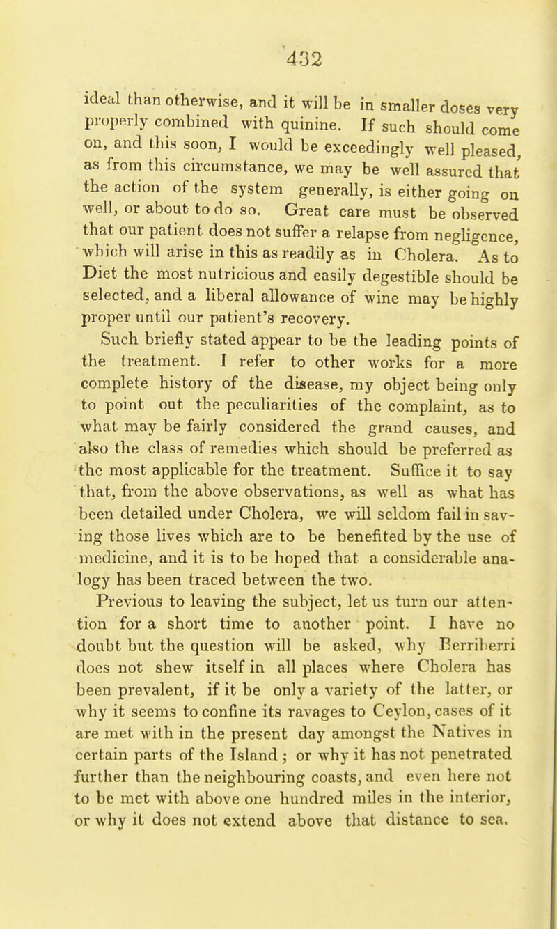 ideal than otherwise, and it will be in smaller doses very properly combined with quinine. If such should come on, and this soon, I would be exceedingly well pleased as from this circumstance, we may be well assured that the action of the system generally, is either going ou •well, or about to do so. Great care must be observed that our patient does not suffer a relapse from neghgence, ' which will arise in this as readily as iu Cholera. As to Diet the most nutricious and easily degestible should be selected, and a liberal allowance of wine may be highly proper until our patient's recovery. Such briefly stated appear to be the leading points of the treatment. I refer to other works for a more complete history of the disease, ray object being only to point out the peculiarities of the complaint, as to what may be fairly considered the grand causes, and aLso the class of remedies which should be preferred as the most applicable for the treatment. Suffice it to say that, from the above observations, as well as what has been detailed under Cholera, we will seldom fail in sav- ing those lives which are to be benefited by the use of medicine, and it is to be hoped that a considerable ana- logy has been traced between the two. Previous to leaving the subject, let us turn our atten- tion for a short time to another point. I have no doubt but the question will be asked, why Berriberri does not shew itself in all places where Cholera has been prevalent, if it be only a variety of the latter, or why it seems to confine its ravages to Ceylon, cases of it are met with in the present day amongst the Natives in certain parts of the Island; or why it has not penetrated further than the neighbouring coasts, and even here not to be met with above one hundred miles in the interior, or why it does not extend above that distance to sea.