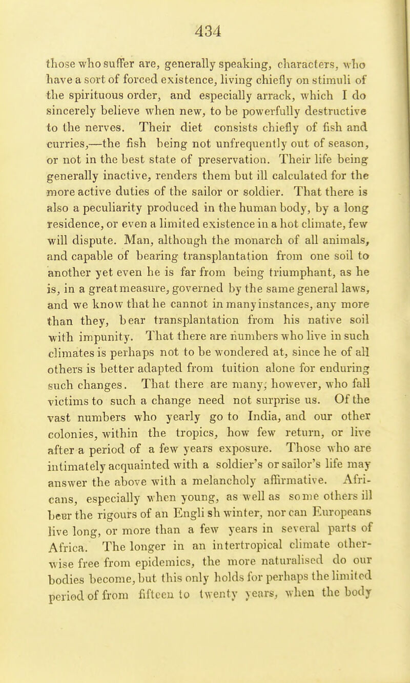 those who suffer are, generally speaking, characters, who have a sort of forced existence, living chiefly on stimuli of the spirituous order, and especially arrack, which I do sincerely believe when new, to be powerfully destructive to the nerves. Their diet consists chiefly of fish and curries,—the fish being not unfrequently out of season, or not in the best state of preservation. Their life being generally inactive, renders them but ill calculated for the more active duties of the sailor or soldier. That there is also a peculiarity produced in the human body, by a long residence, or even a limited existence in a hot climate, few will dispute. Man, although the monarch of all animals, and capable of bearing transplantation from one soil to another yet even he is far from being triumphant, as he is, in a great measure, governed by the same general laws, and we know that he cannot in many instances, any more than they, bear transplantation from his native soil with impunity. That there are numbers who live in such climates is perhaps not to be wondered at, since he of all others is better adapted from tuition alone for enduring such changes. That there are many; however, who fall victims to such a change need not surprise us. Of the vast numbers who yearly go to India, and our other colonies, within the tropics, how few return, or live after a period of a few years exposure. Those who are intimately acquainted with a soldier's or sailor's life may answer the above with a melancholy affirmative. Afri- cans, especially when young, as well as some others ill beer the rigours of an Engli sh winter, nor can Europeans live long, or more than a few years in several parts of Africa. The longer in an intertropical climate other- wise free from epidemics, the more naturalised do our bodies become, but this only holds for perhaps the limited period of from fifteen to twenty years, when the body