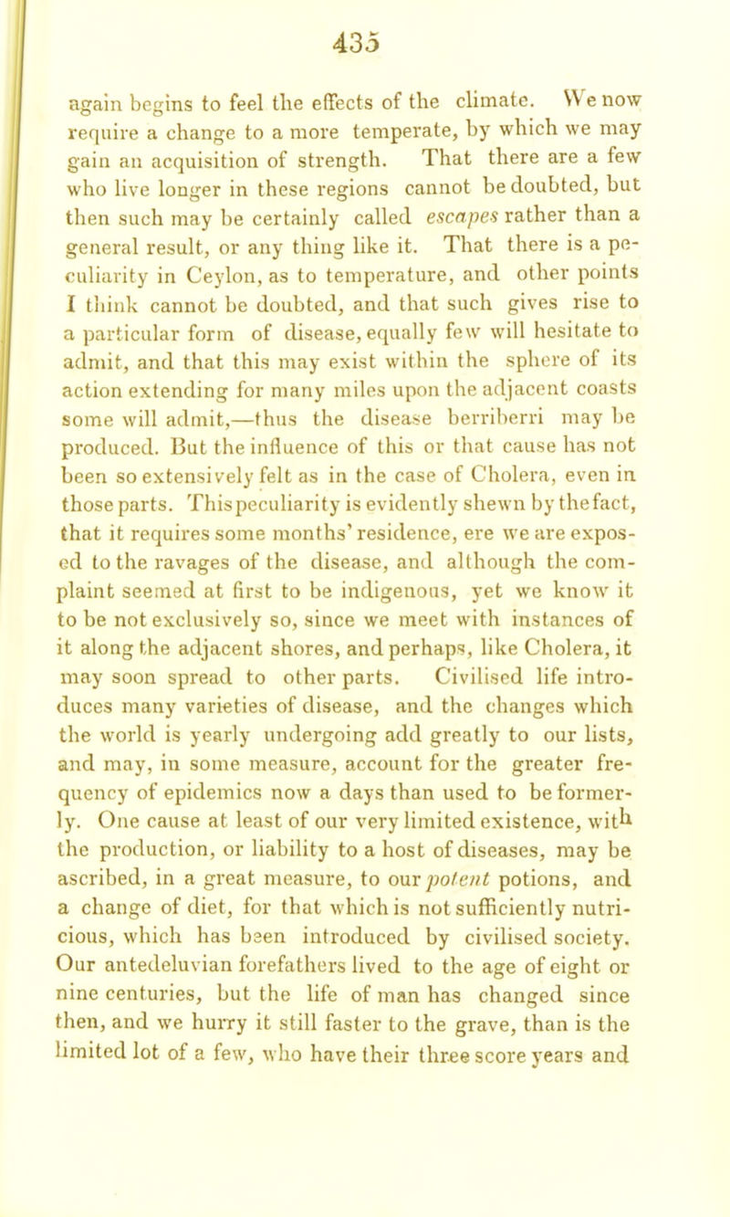 again begins to feel the effects of the climate. We now require a change to a more temperate, by which we may gain an acquisition of strength. That there are a few who live longer in these regions cannot be doubted, but then such may be certainly called escapes rather than a general result, or any thing hke it. That there is a pe- culiarity in Ceylon, as to temperature, and other points I think cannot be doubted, and that such gives rise to a particular form of disease, equally few will hesitate to admit, and that this may exist within the sphere of its action extending for many miles upon the adjacent coasts some will admit,—thus the disease berriberri may be produced. But the influence of this or that cause has not been so extensively felt as in the case of Cholera, even in those parts. This peculiarity is evidently shewn by thefact, that it requires some months' residence, ere we are expos- ed to the ravages of the disease, and although the com- plaint seemed at first to be indigenous, yet we know it to be not exclusively so, since we meet with instances of it along the adjacent shores, and perhaps, like Cholera, it may soon spread to other parts. Civilised life intro- duces many varieties of disease, and the changes which the world is yearly undergoing add greatly to our lists, and may, in some measure, account for the greater fre- quency of epidemics now a days than used to be former- ly. One cause at least of our very limited existence, wit^^ the production, or liability to a host of diseases, may be ascribed, in a great measure, to ompofe/it potions, and a change of diet, for that which is not sufficiently nutri- cious, which has bsen introduced by civilised society. Our antedeluvian forefathers lived to the age of eight or nine centuries, but the life of man has changed since then, and we hurry it still faster to the grave, than is the limited lot of a few, who have their three score years and