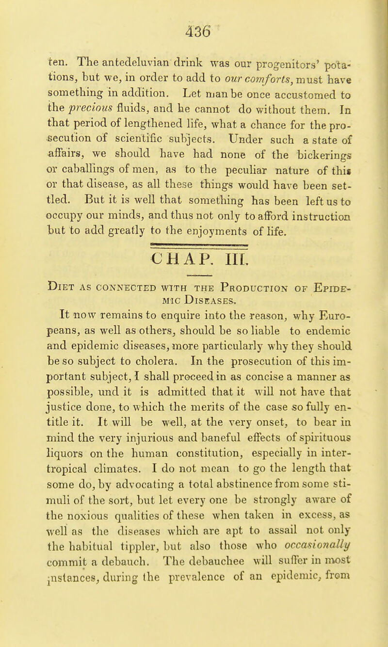 ten. The antedeluvian drink was our progenitors' pota- tions, but we, in order to add to our comforts, must have something in addition. Let man be once accustomed to the precious fluids, and he cannot do without them. In that period of lengthened life, what a chance for the pro- secution of scientific subjects. Under such a state of affairs, we should have had none of the bickerings or caballings of men, as to the peculiar nature of this or that disease, as all these things would have been set- tled. But it is well that something has been left us to occupy our minds, and thus not only to afford instruction but to add greatly to the enjoyments of life. CHAP. IIL Diet as connected with the Production of Epide- mic Diseases, It now remains to enquire into the reason, why Euro- peans, as well as others, should be so liable to endemic and epidemic dis-eases, more particularly why they should be so subject to cholera. In the prosecution of this im- portant subject, I shall proceed in as concise a manner as possible, und it is admitted that it will not have that justice done, to which the merits of the case so fully en- title it. It will be w€ll, at the very onset, to bear in mind the very injurious and baneful effects of spirituous liquors on the human constitution, especially in inter- tropical climates. I do not mean to go the length that some do, by advocating a total abstinence from some sti- muli of the sort, but let every one be strongly aware of the noxious qualities of these when taken in excess, as well as the diseases which are apt to assail not only the habitual tippler, but also those who occasionally commit a debauch. The debauchee will suffer in niost •nslances, during the prevalence of an epidemic,, from