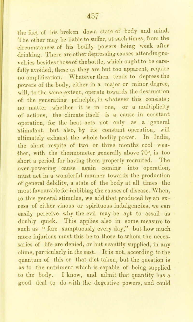 lhe fact of his broken down stale of body and mind. 'I'he other maj' be liable to suffer, at such times, from the circumstances of his bodily powers being weak after drinking. There are other depressing causes attendingre- velries besides those of thebottle, which ought to be care- fidly avoided, these as they are but too apparent, require no amplification. Whatever then tends to depress the powers of the body, either in a major or minor degree, will, to the same extent, operate towards the destruction of the generating principle,in whatever this consists; no matter whether it is in one, or a multiplicity of actions, the chmate itself is a cause in co'istant operation, for the heat acts not only as a general stimulant, but also, by its constant operation, will ultimately exhaust the whole bodily power. In India, the short respite of two or three months cool wea- ther, with the thermometer generally above 70'', is too short a period for having them properly recruited. The over-powering cause again coming into operation, must act in a wonderful manner towards the production of general debility, a state of the body at all times the most favourable for imbibing the causes of disease. When, to this general stimulus, we add that produced by an ex- cess of either vinous or spirituous indulgcncies, we can easily perceive why the evil may be apt to assail us tloubly quick. This applies also in some measure to such as  fare sumptuously every day, but how much more injurious must this be to those to whom the neces- saries of life are denied, or but scantily supplied, in any clime, particularly in the east. It is not, according to the quantum of this or that diet taken, but the question is as to the nutriment which is capable of being supplied to the body. I know, and admit that quantity has a good deal to do with the degestive powers, and could