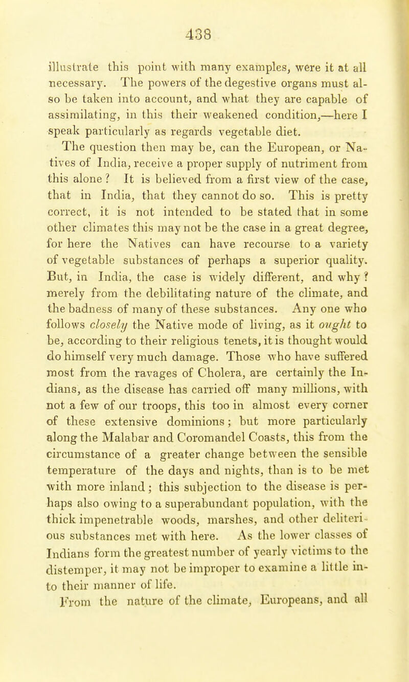 illustrate this point with many examples, were it at all necessary. The powers of the degestive organs must al- so be taken into account, and what they are capable of assimilating, in this their weakened condition,—here I speak particularly as regards vegetable diet. The question then may be, can the European, or Na- tives of India, receive a proper supply of nutriment from this alone ? It is believed from a first view of the case, that in India, that they cannot do so. This is pretty correct, it is not intended to be stated that in some other climates this may not be the case in a great degree, for here the Natives can have recourse to a variety of vegetable substances of perhaps a superior quality. But, in India, the case is widely different, and why ? merely from the debilitating nature of the climate, and the badness of many of these substances. Any one who follows closely the Native mode of living, as it ovght to be, according to their religious tenets, it is thought would do himself very much damage. Those who have suifered most from the ravages of Cholera, are certainly the In- dians, as the disease has carried off many millions, with not a few of our troops, this too in almost every corner of these extensive dominions; but more particularly along the Malabar and Coromandel Coasts, this from the circumstance of a greater change between the sensible temperature of the days and nights, than is to be met with more inland; this subjection to the disease is per- haps also owing to a superabundant population, with the thick impenetrable woods, marshes, and other deliteri- ous substances met with here. As the lower classes of Indians form the greatest number of yearly victims to the distemper, it may not be improper to examine a little in- to their manner of life. From the nature of the climate, Europeans, and all