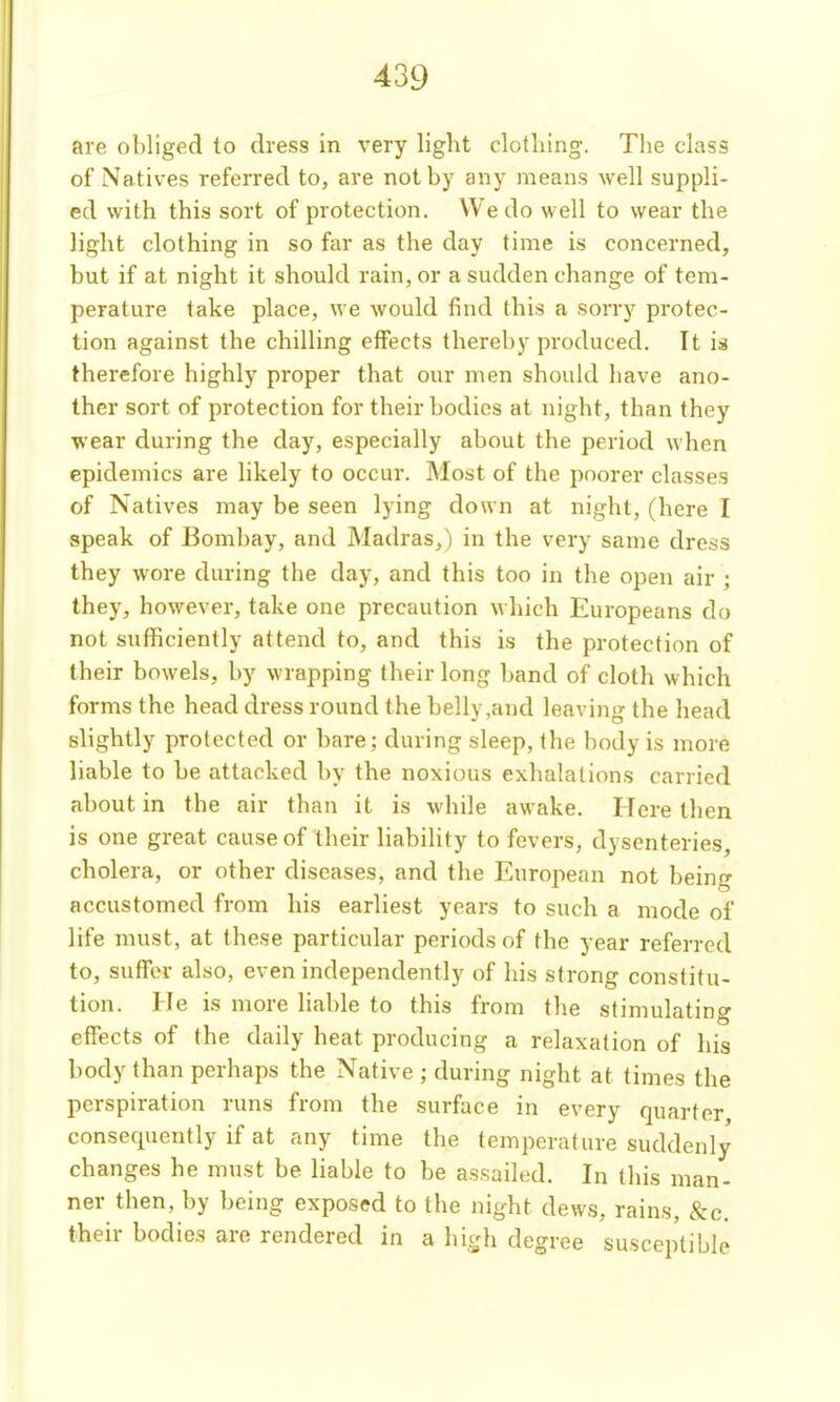 are obliged to dress in very light clotliing. The class of Natives referred to, are not by any means well suppli- ed with this sort of protection. We do well to wear the light clothing in so far as the day time is concerned, but if at night it should rain, or a sudden change of tem- perature take place, we would find this a sorry protec- tion against the chilling effects thereby produced. It is therefore highly proper that our men should have ano- ther sort of protection for their bodies at night, than they wear during the day, especially about the period when epidemics are likely to occur. Most of the poorer classes of Natives may be seen lying down at night, (here I speak of Bombay, and Madras,) in the very same dress they wore during the day, and this too in the open air ; they, however, take one precaution which Europeans do not sufficiently attend to, and this is the protection of their bowels, by wrapping their long l)and of cloth which forms the head dress round the belly,and leaving the head slightly protected or bare; during sleep, the body is more liable to be attacked by the noxious exhalations carried about in the air than it is while awake. Here then is one great cause of their liability to fevers, dysenteries, cholera, or other diseases, and the European not being accustomed from his earliest years to such a mode of life must, at these particular periods of the year referred to, suffer also, even independently of his strong constitu- tion. He is more liable to this from the stimulating effects of the daily heat producing a relaxation of his body than perhaps the Native ; during night at times the perspiration runs from the surface in every quarter consequently if at any time the temperature suddenly changes he must be hable to be assailed. In this man- ner then, by being exposed to the night dews, rains, &c. their bodies are rendered in a high degree susceptible