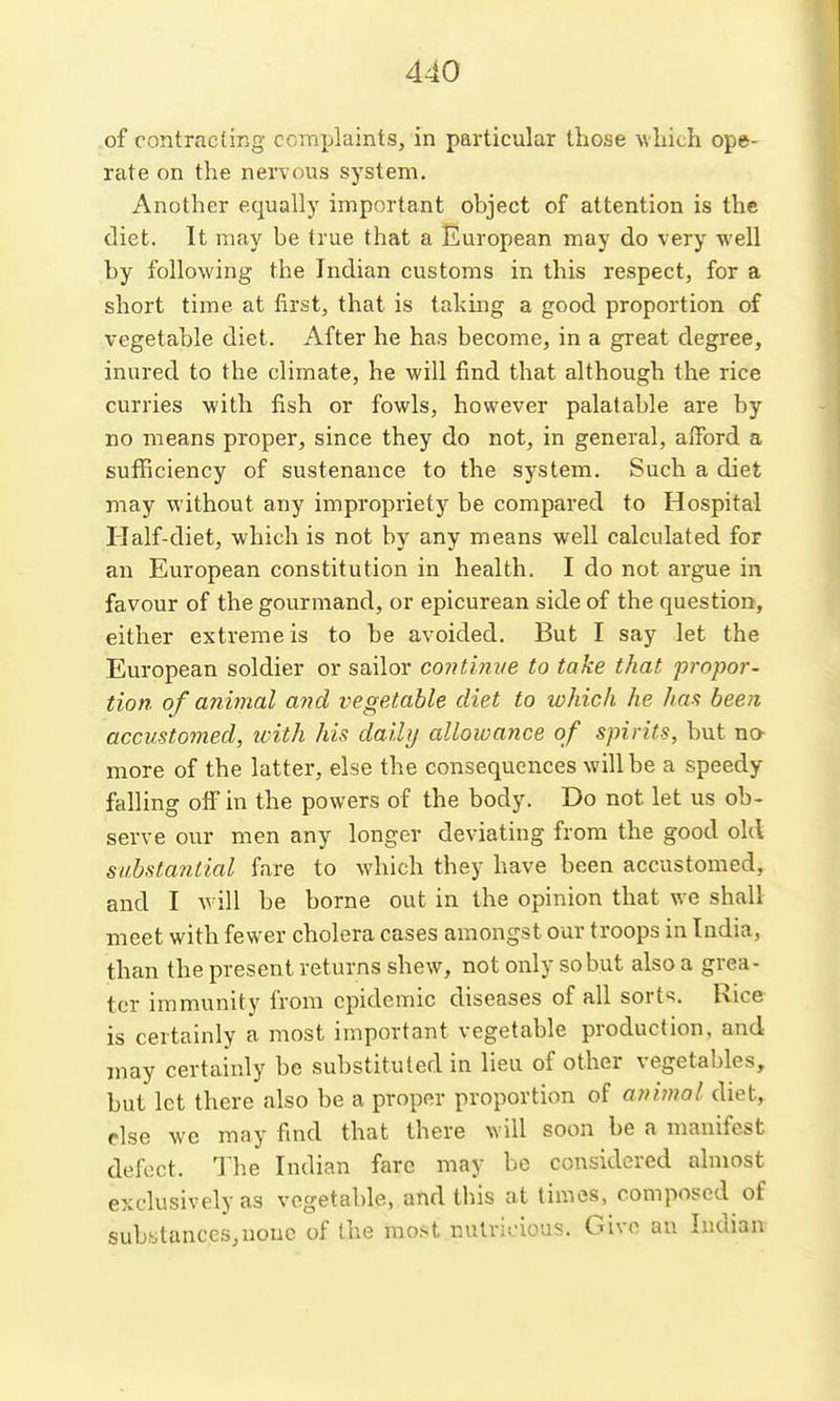 .of contracting complaints, in particular those which ope- rate on the nervous system. Another equally important object of attention is the diet. It may be true that a European may do very well by following the Indian customs in this respect, for a short time at first, that is taking a good proportion of vegetable diet. After he has become, in a great degree, inured to the climate, he will find that although the rice curries with fish or fowls, however palatable are by no means proper, since they do not, in general, afford a sufficiency of sustenance to the system. Such a diet may without any impropriety be compared to Hospital Half-diet, which is not by any means well calculated for an European constitution in health. I do not argue in favour of the gourmand, or epicurean side of the question, either extreme is to be avoided. But I say let the European soldier or sailor continve to take that propor- tion of animal and vegetable diet to which he Jun; been accustomed, icith his daily allowance of spirits, but na more of the latter, else the consequences will be a speedy falling off in the powers of the body. Do not let us ob- serve our men any longer deviating from the good old substanticd fare to which they have been accustomed, and I A^ ill be borne out in the opinion that we shall meet with fewer cholera cases amongst our troops in India, than the present returns shew, not only so but also a grea- ter immunity from epidemic diseases of all sorts. Rice is certainly a most important vegetable production, and may certainly be substituted in lieu of other vegetables, but let there also be a proper proportion of ani?nal diet, else we may find that there will soon be a manifest defect. The Indian fare may be considered almost exclusively as vegetable, and this at times, composed of substances,none of the mo.st nutritious. Give an Indian