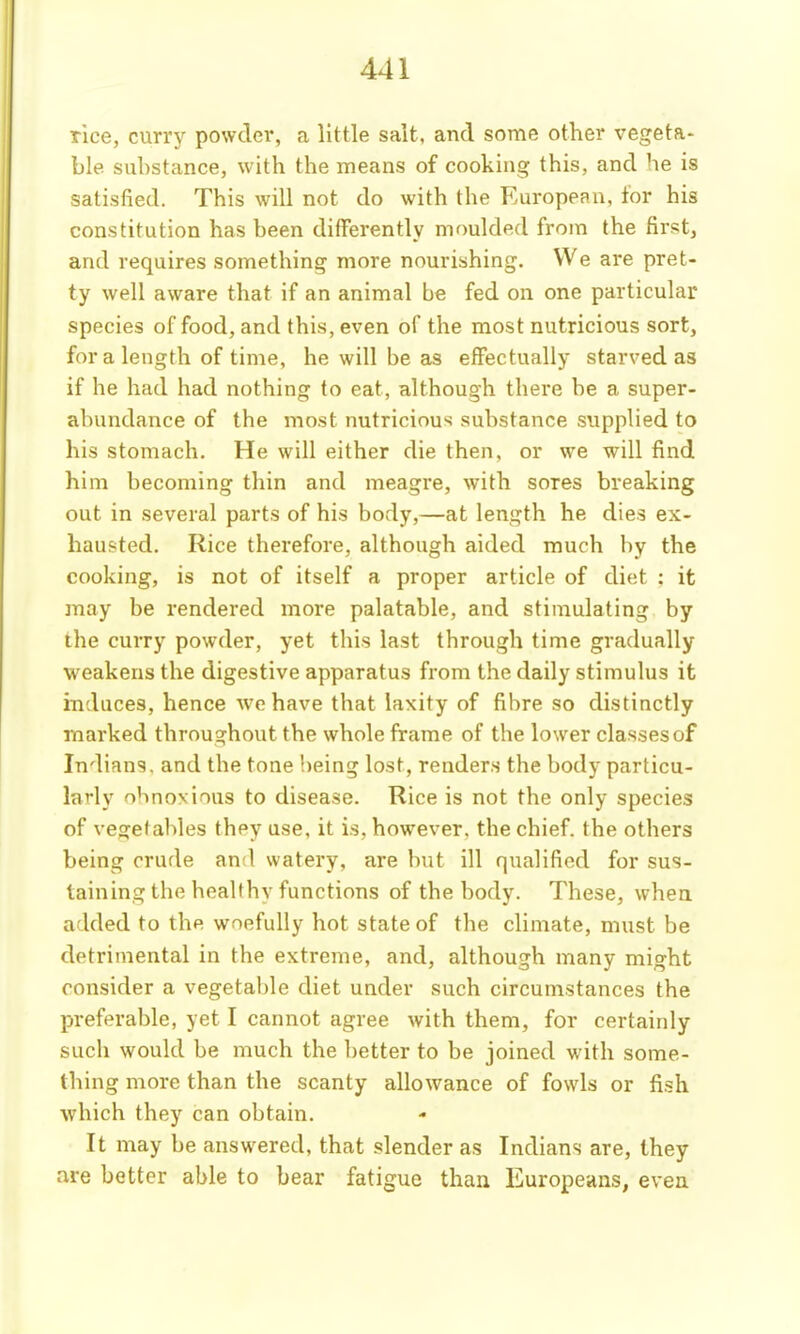 rice, curry powder, a little salt, and some other vegeta- ble substance, with the means of cooking this, and he is satisfied. This will not do with the European, for his constitution has been differently moulded from the first, and requires something more nourishing. VVe are pret- ty well aware that if an animal be fed on one particular species of food, and this, even of the most nutricious sort, for a length of time, he will be as effectually starved as if he had had nothing to eat, although there be a super- abundance of the most nutricious substance supplied to his stomach. He will either die then, or we will find him becoming thin and meagre, with sores breaking out in several parts of his body,—at length he dies ex- hausted. Rice therefore, although aided much by the cooking, is not of itself a proper article of diet : it may be rendered more palatable, and stimulating by ihe curry powder, yet this last through time gradually weakens the digestive apparatus from the daily stimulus it induces, hence we have that laxity of fibre so distinctly marked throughout the whole frame of the lower classes of Indians, and the tone being lost, renders the body particu- larly obnoxious to disease. Rice is not the only species of vegetables they use, it is, however, the chief, the others being crude and watery, are but ill qualified for sus- taining the heallhy functions of the body. These, when added to the woefully hot state of the climate, must be detrimental in the extreme, and, although many might consider a vegetable diet under such circumstances the preferable, yet I cannot agree with them, for certainly such would be much the better to be joined with some- thing more than the scanty allowance of fowls or fish which they can obtain. It may be answered, that slender as Indians are, they are better able to bear fatigue than Europeans, even
