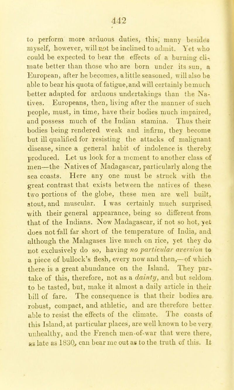 to perform more arduous duties, this, many besides myself, however, will ui)t be inclined to admit. Yet who could be expected to bear the effects of a burning cli- mate better than those who are born under its sun, a European, after he becomes, a little seasoned, v. ill also be able to bear his quota of fatigue, and will certainly be much better adapted for arduous undertakings than the Na- tives. Europeans, then, living after the manner of such people, must, in time, have their bodies much impaired, and possess much of the Indian stamina. Thus their bodies being rendered weak and infirm, they become but ill qualified for resisting the attacks of malignant disease, since a general habit of indolence is thereby produced. Let us look for a moment to another class of men—the Natives of Madagascar, particularly along the sea coasts. Here any one must be struck with the great contrast that exists between the natives of these two portions of the globe, these men are well built, stout, and muscular. I was certainly much surprised ■with their general appearance, being so different from that of the Indians. Now Madagascar, if not so hot, yet does not fall far short of the temperature of India, and although the Malagases live much on rice, yet they do not exclusively do so, having wo particular aversion to a piece of bullock's flesh, every now and then,—of which there is a great abundance on the Island. They par- take of this, therefore, not as a dainty, and but seldom to be tasted, but, make it almost a daily article in their bill of fare. The consequence is that their bodies are robust, compact, and athletic, and are therefore better able to resist the effects of the climate. The coasts of this Island, at particular places, are well known to be very unhealthy, and the French men-of-war that were there, as late as 1830^ can bear mc out as to the truth of this. It