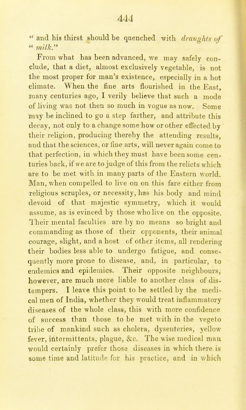 ** and his thirst should be quenched with draughts of « milk. From what has been advanced, we may safely con- clude, that a diet, almost exclusively vegetable, is not the most proper for man's existence, especially in a hot climate. When the fine arts flourished in the East, many centuries ago, I verily believe that such a mode of living was not then so much in vogue as now. Some may be inclined to go a step farther, and attribute this decay, not only to a change some how or other effected by their religion, producing thereby the attending results, and that the sciences, or fine arts, will never again come to that perfection, in which they must have been some cen- turies back, if we are to judge of this from the relicts which are to be met with in many parts of the Eastern world. Man, when compelled to live on on this fare either from religious scruples, or necessity, has his body and mind devoid of that majestic symmetry, which it would assume, as is evinced by those who live on the opposite. Their mental faculties are by no means so bright and commanding as those of their opponents, their animal courage, slight, and a host of other items, all rendering their bodies less able to undergo fatigue, and conse- quently more prone to disease, and, in particular, to endemics and epidemics. Their opposite neighbours, however, are much more liable to another class of dis- tempers. I leave this point to be settled by the medi- cal men of India, whether they would treat inflammatory diseases of the whole class, this with more confidence of success than those to be met with in the vegeto tribe of mankind such as cholera, dysenteries, yellow fever, intermittents, plague, &c. The wise medical man would certainly prefer those diseases in which there is some time and latitude for his practice, and in which