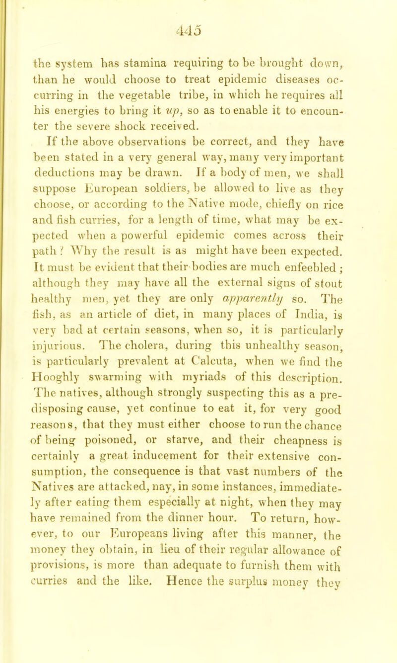 44j the system has stamina requiring to be brought down, tlian he would choose to treat epidemic diseases oc- curring in tlie vegetable tribe, in which he requires all his energies to bring it up, so as to enable it to encoun- ter the severe shock received. If the above observations be correct, and they have been stated in a very general way, many very important deductions may be drawn. If a body of men, we shall suppose European soldiers, be allowed to live as they choose, or according to the Native mode, chiefly on rice and fish cuvries, for a length of time, what may be ex- pected when a powerful epidemic comes across their path ' Why the result is as might have been expected. It must be evident that their bodies are much enfeebled ; although they may have all the external signs of stout healthy men, yet they are only apparently so. The lish, as an article of diet, in many places of India, is very bad at certain seasons, when so, it is particularly injurious. The cholera, during this unhealthy season, is particularly prevalent at Calcuta, when we find the Hooghly swarming with myriads of this description. The natives, although strongly suspecting this as a pre- disposing cause, yet continue to eat it, for very good reasons, that they must either choose to run the chance of being poisoned, or starve, and their cheapness is certainly a great inducement for their extensive con- sumption, the consequence is that vast numbers of the Natives are attacked, nay, in some instances, immediate- ly after eating them especially at night, when they may have remained from the dinner hour. To return, how- ever, to our F.uropeans living after this manner, the money they obtain, in lieu of their regular allowance of provisions, is more than adequate to furnish them with curries and the like. Hence the surplus money thoy