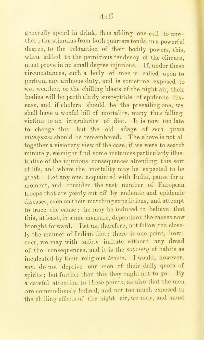 44G generally spend in drink, thus adding one evil to ano- ther ; the stimulus from both quarters tends, in a powerful degree, to the relaxation of their bodily powers, this, when added to the pernicious tendency of the climate, must prove in no small degree injurious. If, under these circumstances, such a body of men is called upon to perform any arduous duty, and is sometime exposed to wet weather, or the chilling blasts of the night air, their bodies will be particularly susceptible of epidemic dis- ease, and if cholera should be the prevailing one, we shall have a woeful bill of mortality, many thus falling victims to an irregularity of diet. It is now too late to change this, but the old adage of sero qnam munqua.si should be remembered. The above is not al- together a visionary view of the case; if we were to search minutely, wemight find some instances particularly illus- trative of the injurious consequences attending this sort of life, and where the mortality may be expected to be great. Let any one, acquainted with India, pause for a moment, and consider the vast number of European troops that are yearly cut oiF by endemic and epidemic diseases, even on their marching expeditions, and attempt to trace the cause ; he may be induced to believe that this, at least, in some measure, depends on the causes now brought forward. Let us, therefore, not follow too close- ly the manner of Indian diet; there is one point, how- ever, we may with safety imitate without any dread of the consequences, and it is the sohneJAf of habits as inculcated by their religious ten?ls. I would, however, say, do not deprive our men of their daily quota of spirits ; but further than this they ought not to go. By a careful attention to these points, as also that the men are commodiously lodged, and not too much exposed to the chilling eiTects of the night air, we may, and must
