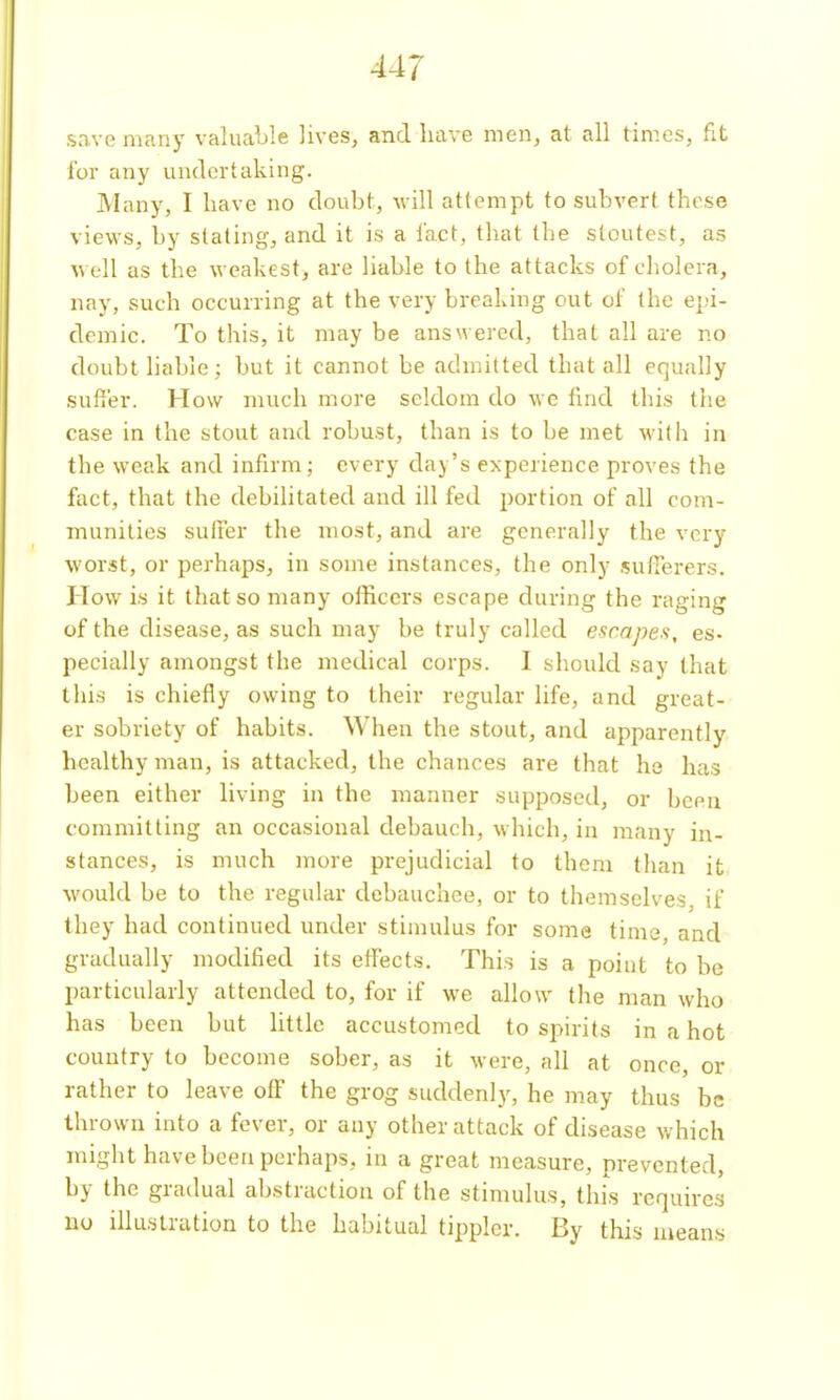 s,ave many valuable lives, and have men, at all times, fit lor any undertaking. Many, I have no doubt, will attempt to subvert these views, by stating, and it is a fact, that the stoutest, as well as the weakest, are liable to the attacks of cholera, nay, such occurring at the very breaking out of the epi- demic. To this, it may be answered, that all are no doubt liable ; but it cannot be admitted that all equally suffer. How much more seldom do we find this the case in the stout and robust, than is to be met with in the weak and infirm; every day's experience proves the fact, that the debilitated and ill fed portion of all com- munities suffer the most, and are generally the very worst, or perhaps, in some instances, the only sufferers. How is it that so many officers escape during the raging of the disease, as such may be truly called escapes, es- pecially amongst the medical corps. I should say that this is chiefly owing to their regular life, and great- er sobriety of habits. When the stout, and apparently healthy man, is attacked, the chances are that he has been either living in the manner supposed, or been committing an occasional debauch, which, in many in- stances, is much more prejudicial to them than it would be to the regular debauchee, or to themselves, if they had continued under stimulus for some time, and gradually modified its effects. This is a point to be particularly attended to, for if we allow the man who has been but little accustomed to spirits in a hot country to become sober, as it were, all at once, or rather to leave off the grog suddenly, he may thus be thrown into a fever, or any other attack of disease which might have been perhaps, in a great measure, prevented, by the gradual abstraction of the stimulus, this requires no illustration to the habitual tippler. By this means