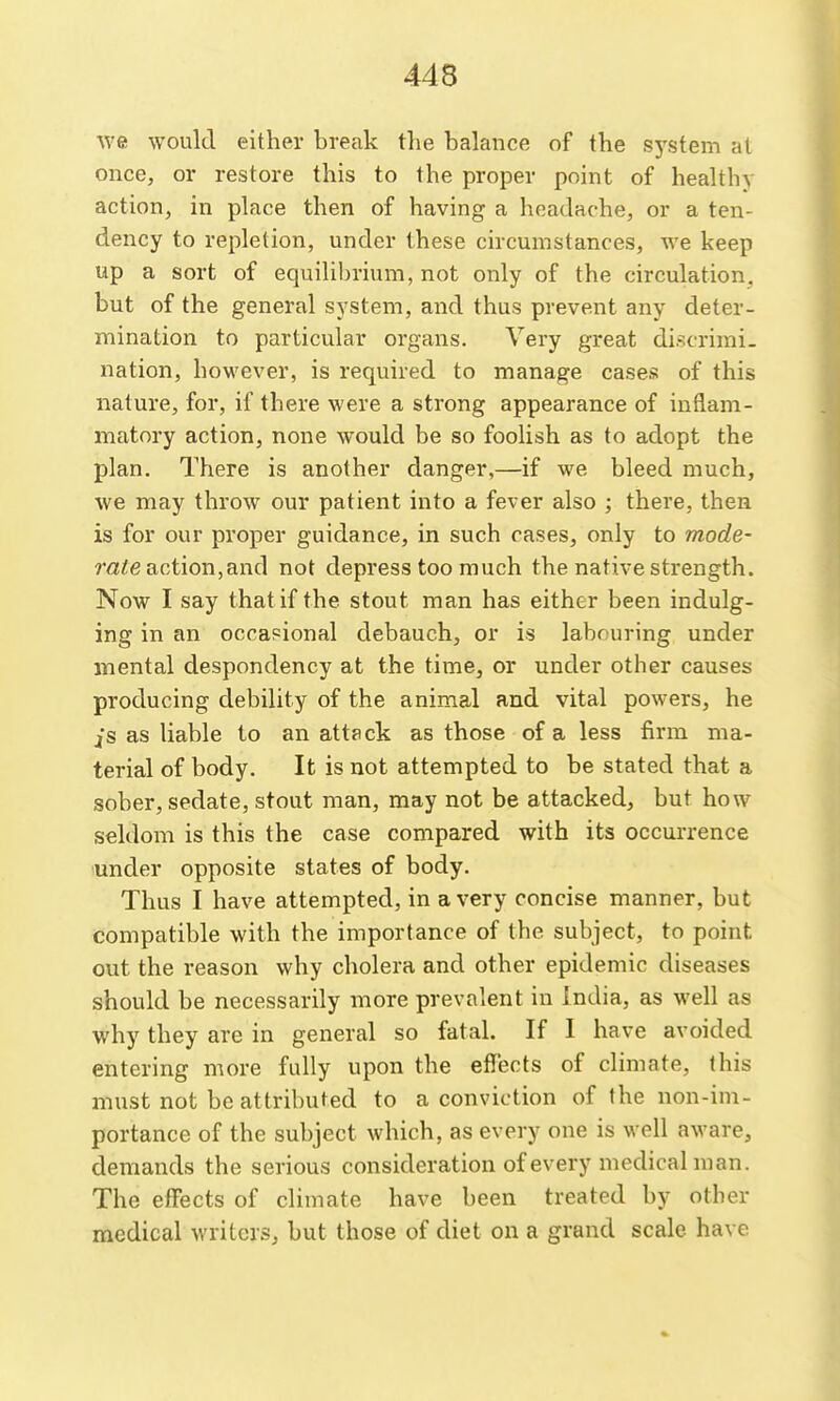 we would either break the balance of the sj'stem at once, or restore this to the proper point of healthy action, in place then of having a headache, or a ten- dency to repletion, under these circumstances, we keep up a sort of equilibrium, not only of the circulation, but of the general system, and thus prevent any deter- mination to particular organs. Very great discrimi- nation, however, is required to manage cases of this nature, for, if there were a strong appearance of inflam- matory action, none would be so foolish as to adopt the plan. There is another danger,—if we bleed much, we may throw our patient into a fever also ; there, then is for our proper guidance, in such cases, only to mode- rate nctiorx,and not depress too much the native strength. Now I say that if the stout man has either been indulg- ing in an occasional debauch, or is labouring under mental despondency at the time, or under other causes producing debility of the animal and vital powers, he jS as liable to an attack as those of a less firm ma- terial of body. It is not attempted to be stated that a sober, sedate, stout man, may not be attacked, but how seldom is this the case compared with its occurrence 'Under opposite states of body. Thus I have attempted, in a very concise manner, but compatible with the importance of the subject, to point out the reason why cholera and other epidemic diseases should be necessarily more prevalent in India, as well as why they are in general so fatal. If I have avoided entering more fully upon the effects of climate, this must not be attributed to a conviction of the non-im- portance of the subject which, as every one is well aware, demands the serious consideration of every medical man. The effects of climate have been treated by other medical writers, but those of diet on a grand scale have