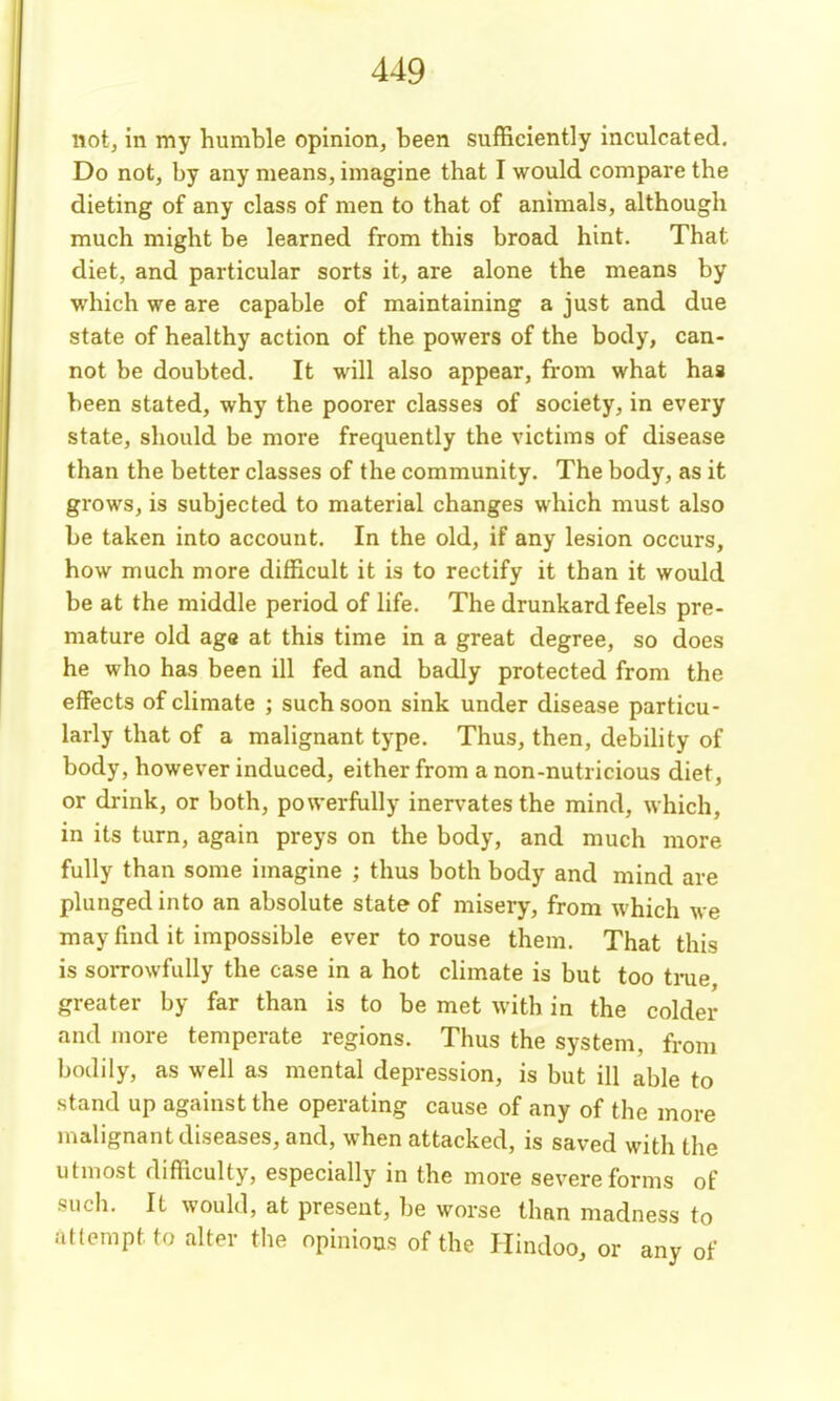 not, in my humble opinion, been sufficiently inculcated. Do not, by any means, imagine that I would compare the dieting of any class of men to that of animals, although much might be learned from this broad hint. That diet, and particular sorts it, are alone the means by which we are capable of maintaining a just and due state of healthy action of the powers of the body, can- not be doubted. It will also appear, from what has been stated, why the poorer classes of society, in every state, should be more frequently the victims of disease than the better classes of the community. The body, as it grows, is subjected to material changes which must also be taken into account. In the old, if any lesion occurs, how much more difficult it is to rectify it than it would be at the middle period of life. The drunkard feels pre- mature old age at this time in a great degree, so does he who has been ill fed and badly protected from the effects of climate ; such soon sink under disease particu- larly that of a malignant type. Thus, then, debility of body, however induced, either from a non-nutricious diet, or drink, or both, powerfully inervatesthe mind, which, in its turn, again preys on the body, and much more fully than some imagine ; thus both body and mind are plunged into an absolute state of misery, from which we may find it impossible ever to rouse them. That this is sorrowfully the case in a hot climate is but too tme greater by far than is to be met with in the colder and more temperate regions. Thus the system, from bodily, as well as mental depression, is but ill able to stand up against the operating cause of any of the more n^alignant diseases, and, when attacked, is saved with the utmost difficulty, especially in the more severe forms of such. It would, at present, be worse than madness to aKemptto alter the opinions of the Hindoo, or any of