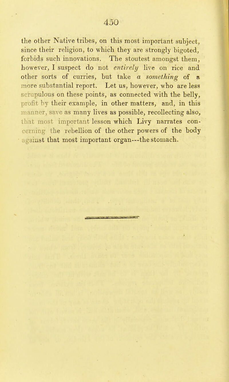 the other Native tribes, on this most important subject, since their rehgion, to which they are strongly bigoted, forbids such innovations. The stoutest amongst them, however, I suspect do not entirely live on rice and other sorts of curries, but take a something of a more substantial report. Let us, however, who are less scrupulous on these points, as connected with the belly, profit by their example, in other matters, and, in this manner, save as many lives as possible, recollecting also, that most important lesson which Livy narrates con- cerning the rebellion of the other powers of the body against that most important organ—the stomach.