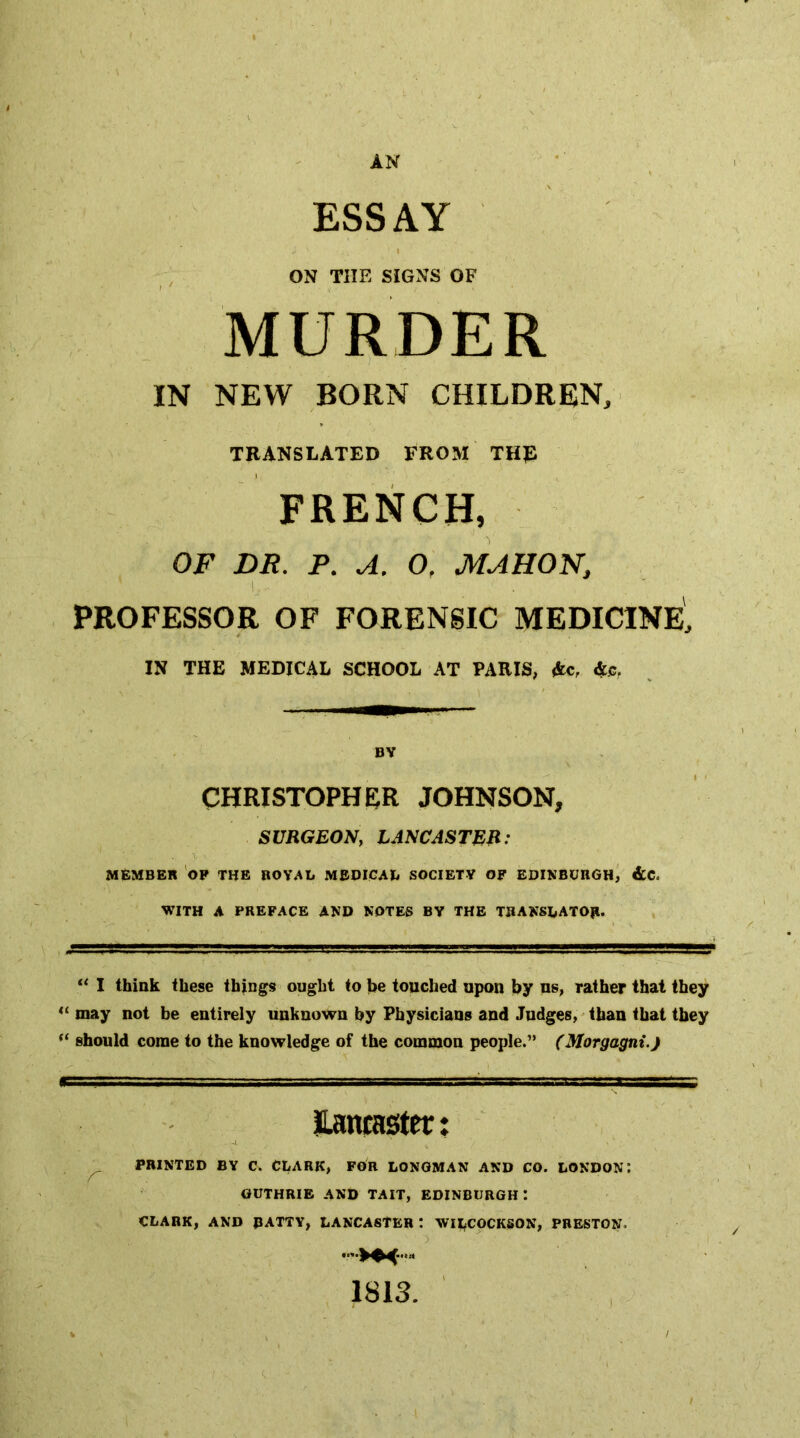 AN ESSAY ON THE SIGNS OF MURDER IN NEW BORN CHILDREN, TRANSLATED FROM THE FRENCH, OF DR. P. A. 0, MAHON, 1 PROFESSOR OF FORENSIC MEDICINE, IN THE MEDICAL SCHOOL AT PARIS, Ac, As, BV CHRISTOPHER JOHNSON, SURGEON, LANCASTEB: MEMBER 'op THE ROYAL MEDICAL SOCIETY OF EDINBURGH, &C. WITH A PREFACE AND NOTES BV THE TRANSLATOR. “ I think these things ought to be touched upon by us, rather that they may not be entirely unknown by Physicians and Judges,'than that they should come to the knowledge of the common people.” (Morgagni.) ILamaster: PRINTED BY C. CLARK, FOR LONGMAN AND CO. LONDON: GUTHRIE AND TAIT, EDINBURGH : CLARK, AND RATTY, LANCASTER ! WILCOCKSON, PRESTON. 1813.