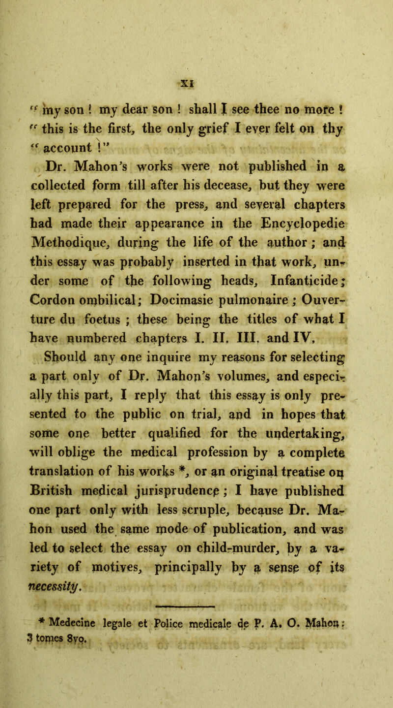 vay son ! my dear son ! shall I see thee no more ! this is the first, the only grief I pver felt on thy account I Dr. Mahon's works were not published in a collected form till after his decease, but they were left prepared for the press, and several chapters had made their appearance in the Encyclopedie Methodique, during the life of the author; and this essay was probably inserted in that work, un« der some of the following heads. Infanticide; Cordon onjbilical; Docimasie pulmonaire ; Ouver^ ture du foetus ; these being the titles of what I have numbered chapters I. II, III, and IV, Should any one inquire my reasons for selecting a part only of Dr. Mahon's volumes, and especi- ally this part, I reply that this essay is only pre- sented to the public on trial, and in hopes that some one better qualified for the undertaking, will oblige the medical profession by a complete translation of his works or an original treatise oq British medical jurisprudence; I have published one part only with less scruple, because Dr. Ma- hon used the same mode of publication, and was led to select the essay on childrmurder, by a va- riety of motives, principally by a sense of its necessity, ♦ Medecine legale et Police medicale de P. A. O* 3 tomes 879.