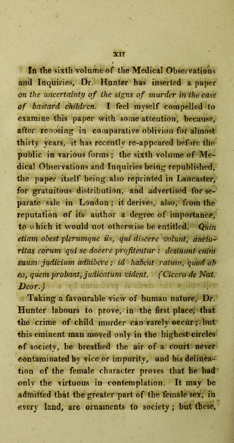 In tlie sixth volume of the Medical Observations and Inquiries, Dr. Hunter has inserted a paper on the uncertainty of the signs of murder in the case of bastard children. I feel myself compelled to examine this paper with some attention, because, after reoosing in comparative oblivion for almost thirty years, it has recently re-appeared before the public in various forms; the sixth volume of Me- dical Observations and Inquiries being republished, the paper itself being also reprinted in Lancaster, for gratuitous distribution, and advertised for se- parate sale in London; it derives, also, from the reputation of its author a degree of importance, to which it would not otherwise be entitled. Quin eiiam obest plerumque us, qui discere volunt, aiicto^ ritas eorum qui se docere projitentur : desinunt enim suum judicium adhibere ; id habent ralum, quod ah eo, quern probant, judicatum vident. (Cicero de Nat. JJeor.) * • . Taking a favourable view of human nature. Dr. Hunter labours to prove, in the first place, that the crime of child murder can rarely occur; but this eminent man moved only in the highest circles of society, he breathed the air of a court never contaminated by vice or impurity, and his delinea- tion of the female character proves that he had only the virtuous in contemplation. It may be admitted that the greater part of the female sex, in every land, are ornameilts to society; but these.