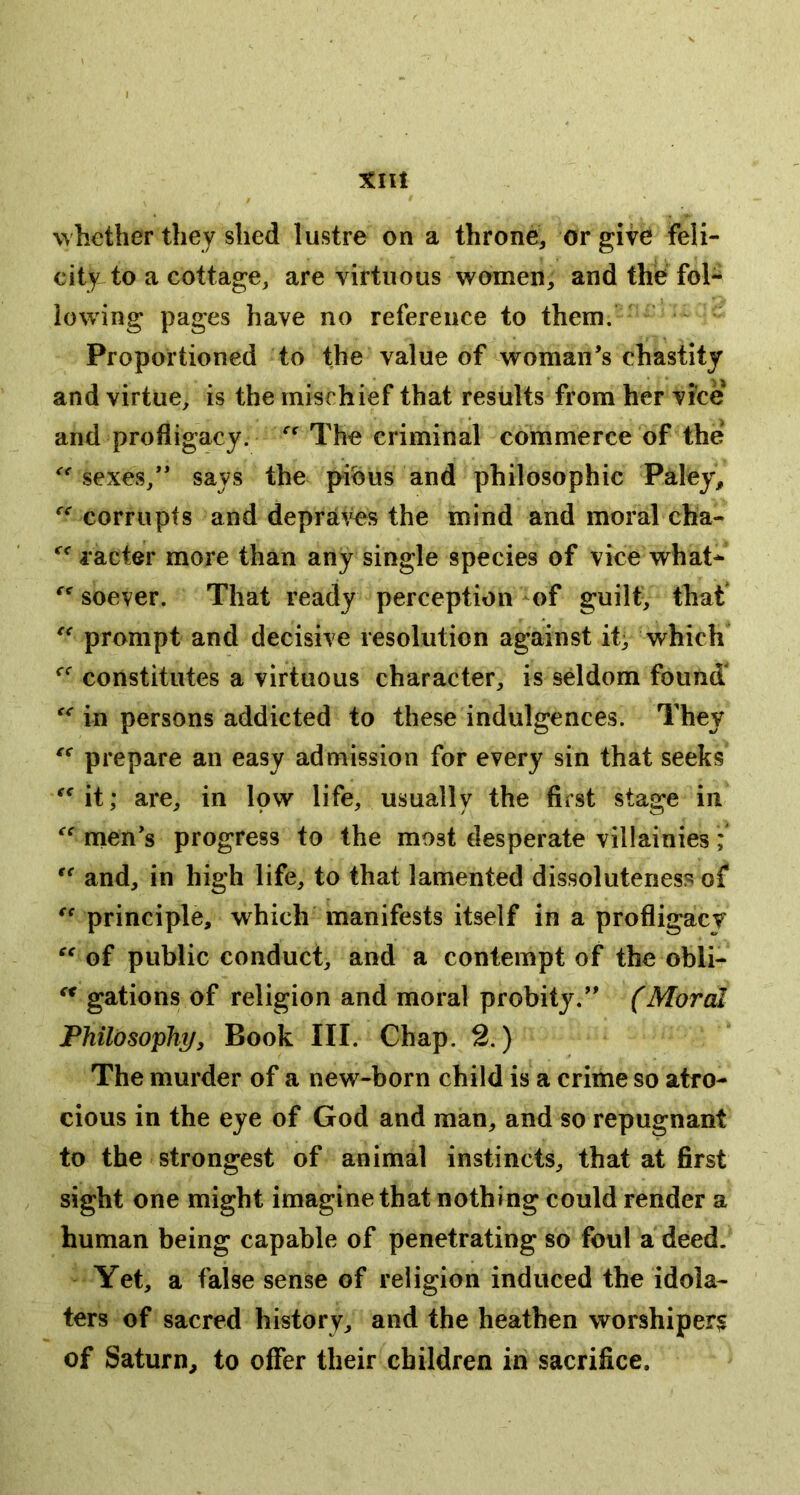 xnt whether they shed lustre on a throne, or give feli- city to a cottage, are virtuous women, and the fol- lowing pages have no reference to them. Proportioned to the value of woman’s chastity and virtue, is the mischief that results from her vice and profligacy. The criminal commerce of the sexes,” says the pi^us and philosophic Paley, corrupts and depraves the mind and moral cha- lacter more than any single species of vice what- soever. That ready perception -of guilt, that prompt and decisive resolution against it^ which constitutes a virtuous character, is seldom found in persons addicted to these indulgences. They prepare an easy admission for every sin that seeks ^^it; are, in low life, usually the first stage in nien’s progress to the most desperate villainies; and, in high life, to that lamented dissoluteness of principle, which manifests itself in a profligacv of public conduct, and a contempt of the obli- gations of religion and moral probity.” (Moral Philosophy, Book III. Chap. 2.) The murder of a new-born child is a crime so atro- cious in the eye of God and man, and so repugnant to the strongest of animal instincts, that at first sight one might imagine that nothing could render a human being capable of penetrating so foul a deed. Yet, a false sense of religion induced the idola- ters of sacred history, and the heathen worshiper? of Saturn, to offer their children in sacrifice.