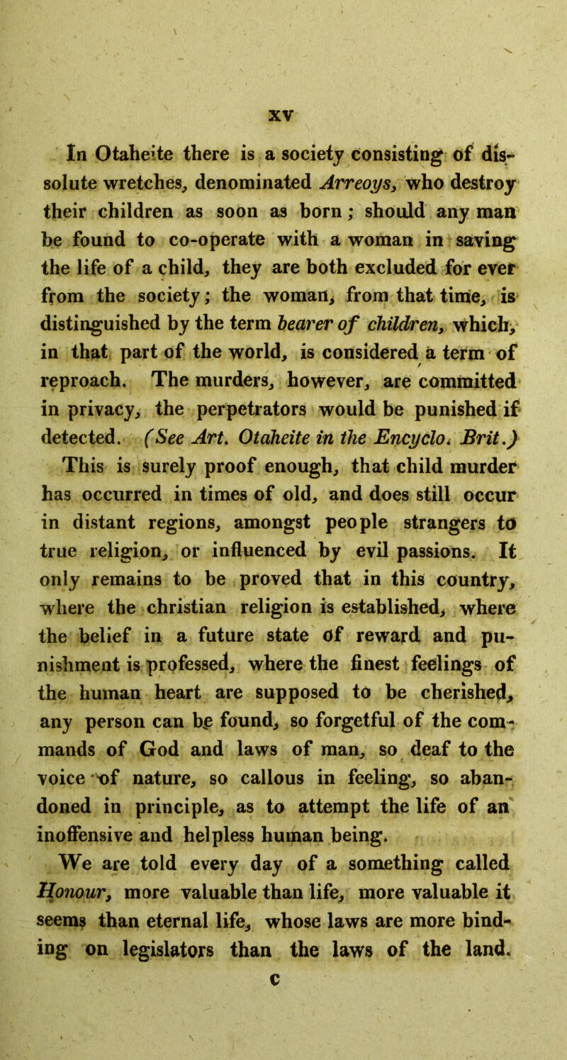 In Otaheite there is a society consisting; of dis- solute wretches^ denominated ArreoySy who destroy their children as soon as born; should any man be found to co-operate with a woman in saying the life of a child, they are both excluded for ever from the society; the woman> from that timie, is distinguished by the term hearer of children, which> in that part of the world, is considered a term of reproach. The murders, however, are committed in privacy, the perpetiators would be punished if detected. (See Art, Otaheite in the EncrjclOi Brit,) This is surely proof enough, that child murder has occurred in times of old, and does still occur in distant regions, amongst people strangers tO true religion, or influenced by evil passions. It^ only remains to be proved that in this country, where the Christian religion is established, where the belief in a future state Of reward and pu- nishment is professed, where the finest feelings of the human heart are supposed to be cherished, any person can b^ found, so forgetful of the com- mands of God and laws of man, so deaf to the voice of nature, so callous in feeling, so aban- doned in principle, as to attempt the life of an inofiensive and helpless human being. We are told every day of a something called Honour, more valuable than life, more valuable it seems than eternal life, whose laws are more bind- ing on legislators than the laws of the land. c