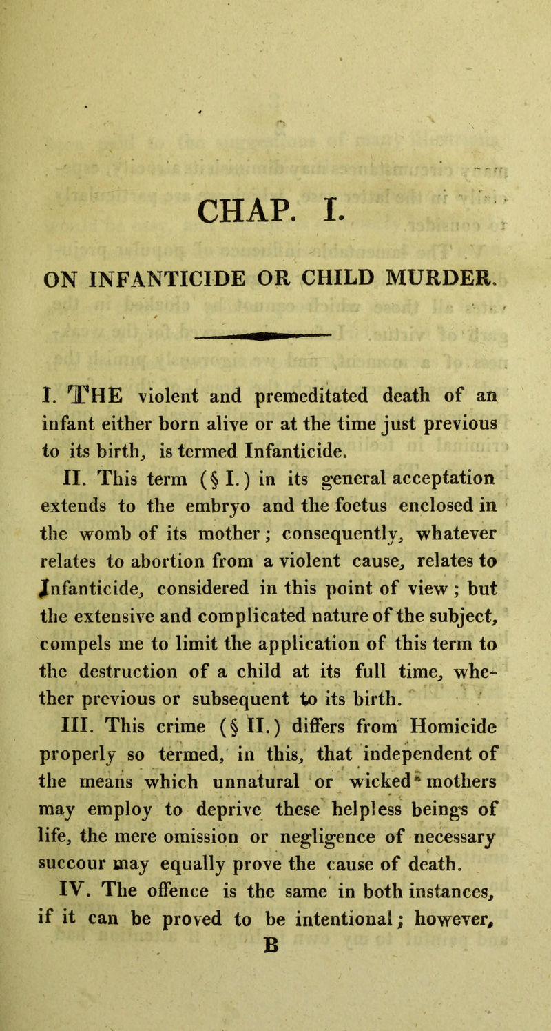 ON INFANTICIDE OR CHILD MURDER. I. The violent and premeditated death of an infant either born alive or at the time just previous to its birth^ is termed Infanticide. II. This term (§1.) in its general acceptation extends to the embryo and the foetus enclosed in the womb of its mother; consequently^ whatever relates to abortion from a violent cause^ relates to Jfnfanticide^ considered in this point of view; but the extensive and complicated nature of the subject, compels me to limit the application of this term to the destruction of a child at its full time, whe- ther previous or subsequent to its birth.  III. This crime (§ II.) differs from Homicide properly so termed, in this, that independent of the means which unnatural or wicked mothers may employ to deprive these helpless beings of life, the mere omission or negligence of necessary succour may equally prove the cause of death. IV. The offence is the same in both instances, if it can be proved to be intentional; however, B