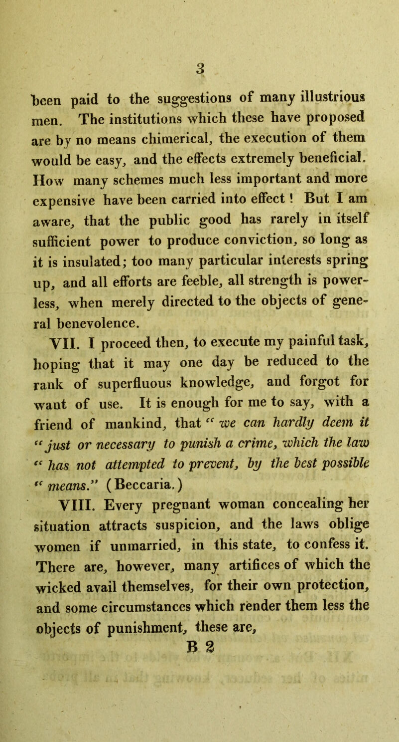 heen paid to the suggestions of many illustrious men. The institutions which these have proposed are by no means chimerical, the execution of them would be easy, and the effects extremely beneficiaL How many schemes much less important and more expensive have been carried into effect! But I am aware, that the public good has rarely in itself sufficient power to produce conviction, so long as it is insulated; too many particular interests spring up, and all efforts are feeble, all strength is power- less, when merely directed to the objects of gene- ral benevolence. VII. I proceed then, to execute my painful task, hoping that it may one day be reduced to the rank of superfluous knowledge, and forgot for want of use. It is enough for me to say, with a friend of mankind, that we can hardly deem it just or necessary to punish a crime^ which the law has not attempted to prevent, hy the lest possible means.'* (Beccaria.) VIII. Every pregnant woman concealing her situation attracts suspicion, and the laws oblige women if unmarried, in this state, to confess it. There are, however, many artifices of which the wicked avail themselves, for their own protection, and some circumstances which render them less the objects of punishment, these are, B 3