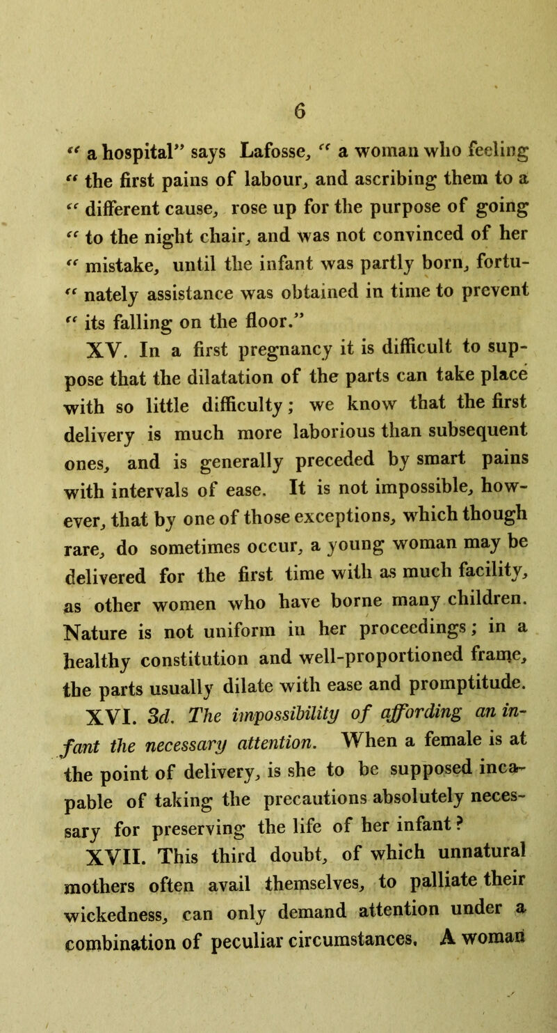 a hospitar’ says Lafosse, a woman who feeling the first pains of labour^ and ascribing them to a different cause^ rose up for the purpose of going to the night chair^ and was not convinced of her mistake, until the infant was partly born, fortu- nately assistance was obtained in time to prevent its falling on the floor/’ XV. In a first pregnancy it is difficult to sup- pose that the dilatation of the parts can take place with so little difficulty; we know that the first delivery is much more laborious than subsequent ones, and is generally preceded by smart pains with intervals of ease. It is not impossible, how- ever, that by one of those exceptions, which though rare, do sometimes occur, a young woman may be delivered for the first time with as much facility, ns other women who have borne many children. Nature is not uniform in her proceedings; in a healthy constitution and well-proportioned frame, the parts usually dilate with ease and promptitude. XVI. Scl The imfossiUlity of affording an in- fant the necessary attention. When a female is at the point of delivery, is she to be supposed inca- pable of taking the precautions absolutely neces- sary for preserving the life of her infant ? XVII. This third doubt, of which unnatural mothers often avail themselves, to palliate their wickedness, can only demand attention under a combination of peculiar circumstances. A woman